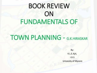 BOOK REVIEW
ON
FUNDAMENTALS OF
TOWN PLANNING - G.K.HIRASKAR
By:
K.L.E.Ajit,
I D S
Univesity of Mysore
 