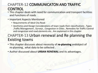 CHAPTER-12 COMMUNICATON AND TRAFFIC
CONTROL
• This chapter deals with need for communication and transport facilities
and Functions of roads
• Important Aspects Mentioned
• Requirements of Ideal City Road
• Aesthetics and Design Considerations of town roads their classifications , Types
,Traffic Management , Surveys , Congestion in Cities , Remedies for Traffic Control
and congestion and road elements etc.. Are explained in this chapter
CHAPTER-13 Urban renewal and Re planning the
Existing towns
• This chapter discusses about necessity of re-planning andobject of
re-planning , what data to be collected .
• Author discussed about URBAN RENEWAL and its advantages.
Ajit Katari 13
 