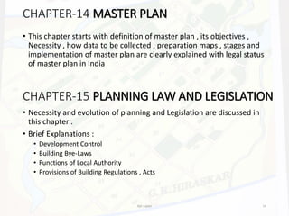 CHAPTER-14 MASTER PLAN
• This chapter starts with definition of master plan , its objectives ,
Necessity , how data to be collected , preparation maps , stages and
implementation of master plan are clearly explained with legal status
of master plan in India
CHAPTER-15 PLANNING LAW AND LEGISLATION
• Necessity and evolution of planning and Legislation are discussed in
this chapter .
• Brief Explanations :
• Development Control
• Building Bye-Laws
• Functions of Local Authority
• Provisions of Building Regulations , Acts
Ajit Katari 14
 