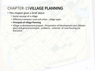 • This chapter gives a brief about
• Social concept of a village
• Difference between rural and urban , village types
• Principals of village Planning
• Village re development projects , Preparation of Development plan (Master
plan) and general principals , problems , schemes of rural housing are
discussed .
CHAPTER-15VILLAGE PLANNING
Ajit Katari 15
 