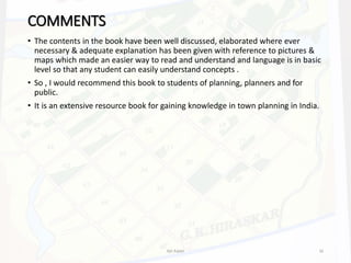 COMMENTS
• The contents in the book have been well discussed, elaborated where ever
necessary & adequate explanation has been given with reference to pictures &
maps which made an easier way to read and understand and language is in basic
level so that any student can easily understand concepts .
• So , I would recommend this book to students of planning, planners and for
public.
• It is an extensive resource book for gaining knowledge in town planning in India.
Ajit Katari 16
 