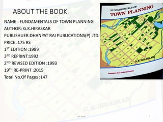 ABOUT THE BOOK
NAME : FUNDAMENTALS OF TOWN PLANNING
AUTHOR: G.K.HIRASKAR
PUBLISHUER:DHANPAT RAI PUBLICATIONS(P) LTD.
PRICE :175 RS
1ST EDITION :1989
3RD REPRINT:1992
2ND REVISED EDITION :1993
19TH RE-PRINT :2015
Total No.Of Pages :147
Ajit Katari 3
 