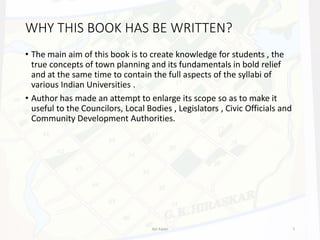 WHY THIS BOOK HAS BE WRITTEN?
• The main aim of this book is to create knowledge for students , the
true concepts of town planning and its fundamentals in bold relief
and at the same time to contain the full aspects of the syllabi of
various Indian Universities .
• Author has made an attempt to enlarge its scope so as to make it
useful to the Councilors, Local Bodies , Legislators , Civic Officials and
Community Development Authorities.
Ajit Katari 5
 