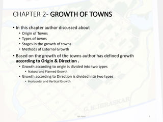 CHAPTER 2- GROWTH OF TOWNS
• In this chapter author discussed about
• Origin of Towns
• Types of towns
• Stages in the growth of towns
• Methods of External Growth
• Based on the growth of the towns author has defined growth
according to Origin & Direction .
• Growth according to origin is divided into two types
• Natural and Planned Growth
• Growth according to Direction is divided into two types
• Horizontal and Vertical Growth
Ajit Katari 8
 