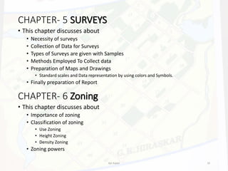 CHAPTER- 5 SURVEYS
• This chapter discusses about
• Necessity of surveys
• Collection of Data for Surveys
• Types of Surveys are given with Samples
• Methods Employed To Collect data
• Preparation of Maps and Drawings
• Standard scales and Data representation by using colors and Symbols.
• Finally preparation of Report
CHAPTER- 6 Zoning
• This chapter discusses about
• Importance of zoning
• Classification of zoning
• Use Zoning
• Height Zoning
• Density Zoning
• Zoning powers
Ajit Katari 10
 