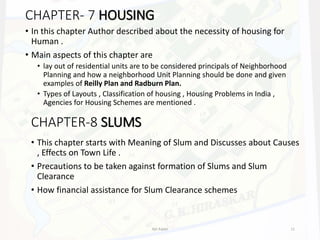 CHAPTER- 7 HOUSING
• In this chapter Author described about the necessity of housing for
Human .
• Main aspects of this chapter are
• lay out of residential units are to be considered principals of Neighborhood
Planning and how a neighborhood Unit Planning should be done and given
examples of Reilly Plan and Radburn Plan.
• Types of Layouts , Classification of housing , Housing Problems in India ,
Agencies for Housing Schemes are mentioned .
CHAPTER-8 SLUMS
• This chapter starts with Meaning of Slum and Discusses about Causes
, Effects on Town Life .
• Precautions to be taken against formation of Slums and Slum
Clearance
• How financial assistance for Slum Clearance schemes
Ajit Katari 11
 