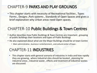 CHAPTER-9 PARKS AND PLAY GROUNDS
• This chapter starts with necessity of Recreational facilities , Types
Forms , Designs ,Park systems , Standards of Open Spaces and gives a
brief explanation why Urban areas need Open spaces.
CHAPTER-10 Public Buildings & Town Centres
• Author describes how Public Buildings & Town Centres are important , grouping
of public buildings their locations and types of Public Buildings
• He also explained about what are the Major Buildings should be at town Centre
• Main administrative , business n entertainment , and cultural center of town .
CHAPTER-11 INDUSTRIES
• This chapter starts with general scenario of industries in India and how rapidly
they are growing , where Industrial sites should be located , planning for
industrial areas , industrial waste , effects and treatment of industrial wastes
are discussed.
Ajit Katari 12
 
