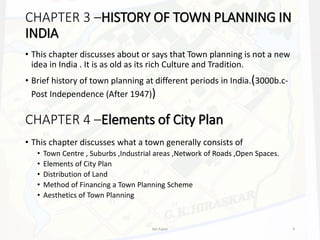 CHAPTER 3 –HISTORY OF TOWN PLANNING IN
INDIA
• This chapter discusses about or says that Town planning is not a new
idea in India . It is as old as its rich Culture and Tradition.
• Brief history of town planning at different periods in India.(3000b.c-
Post Independence (After 1947))
CHAPTER 4 –Elements of City Plan
• This chapter discusses what a town generally consists of
• Town Centre , Suburbs ,Industrial areas ,Network of Roads ,Open Spaces.
• Elements of City Plan
• Distribution of Land
• Method of Financing a Town Planning Scheme
• Aesthetics of Town Planning
Ajit Katari 9
 