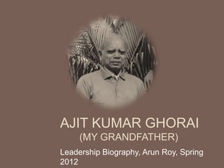 AJIT KUMAR GHORAI
     (MY GRANDFATHER)
Leadership Biography, Arun Roy, Spring
2012
 