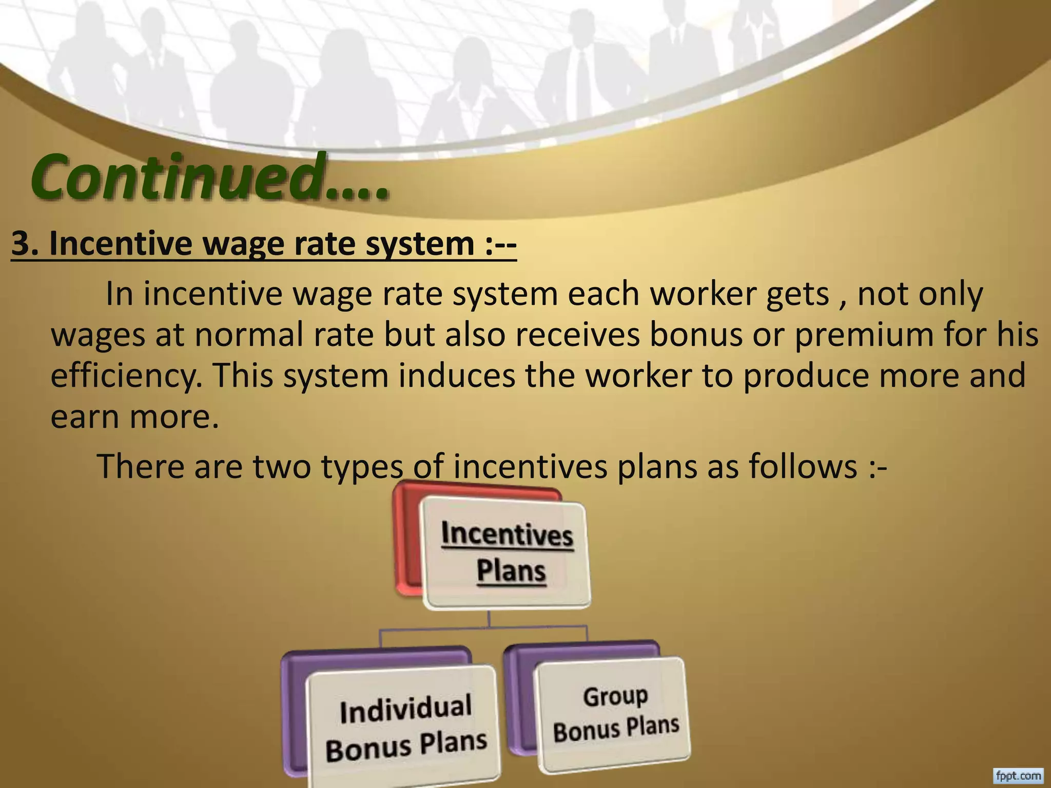 Continued….
3. Incentive wage rate system :--
In incentive wage rate system each worker gets , not only
wages at normal rate but also receives bonus or premium for his
efficiency. This system induces the worker to produce more and
earn more.
There are two types of incentives plans as follows :-
 