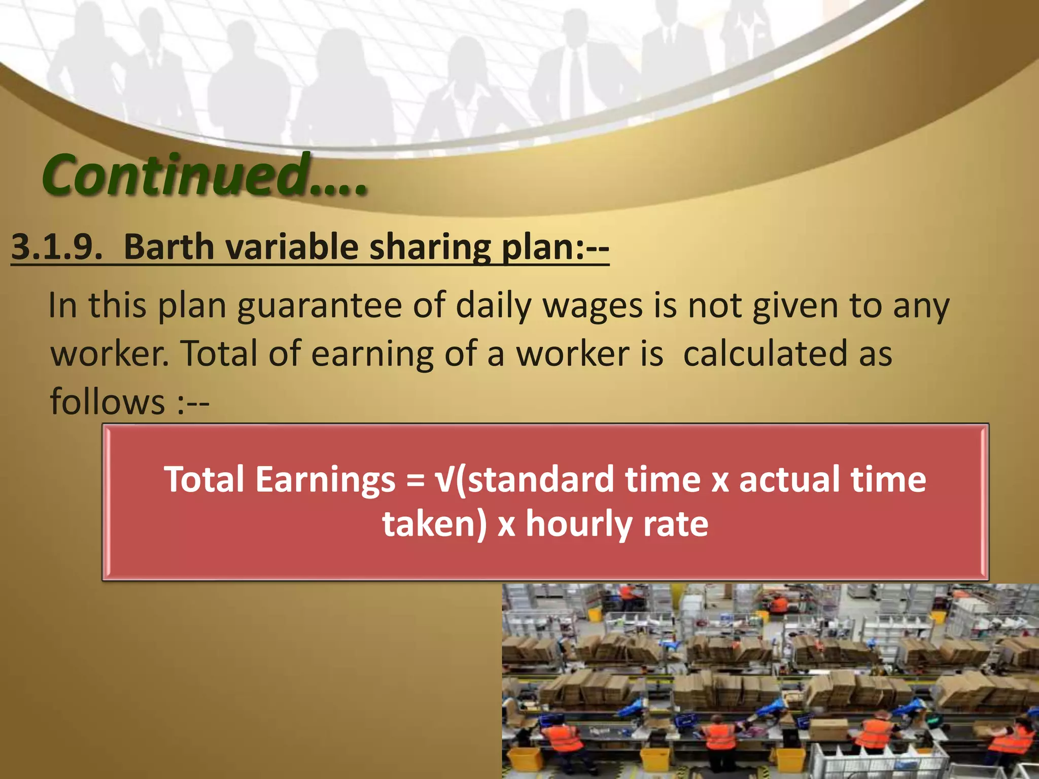 Continued….
3.1.9. Barth variable sharing plan:--
In this plan guarantee of daily wages is not given to any
worker. Total of earning of a worker is calculated as
follows :--
Total Earnings = √(standard time x actual time
taken) x hourly rate
 
