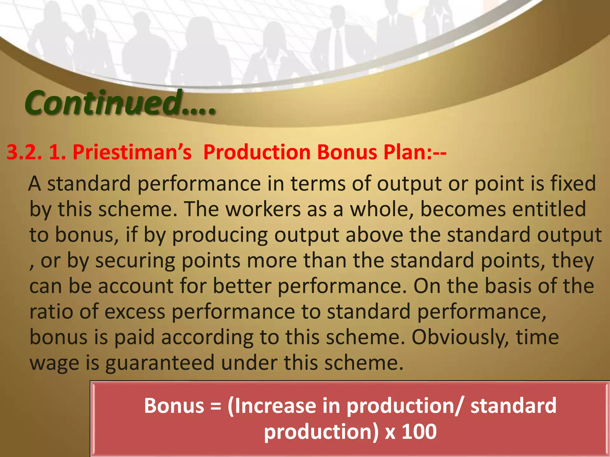 Continued….
3.2. 1. Priestiman’s Production Bonus Plan:--
A standard performance in terms of output or point is fixed
by this scheme. The workers as a whole, becomes entitled
to bonus, if by producing output above the standard output
, or by securing points more than the standard points, they
can be account for better performance. On the basis of the
ratio of excess performance to standard performance,
bonus is paid according to this scheme. Obviously, time
wage is guaranteed under this scheme.
Bonus = (Increase in production/ standard
production) x 100
 