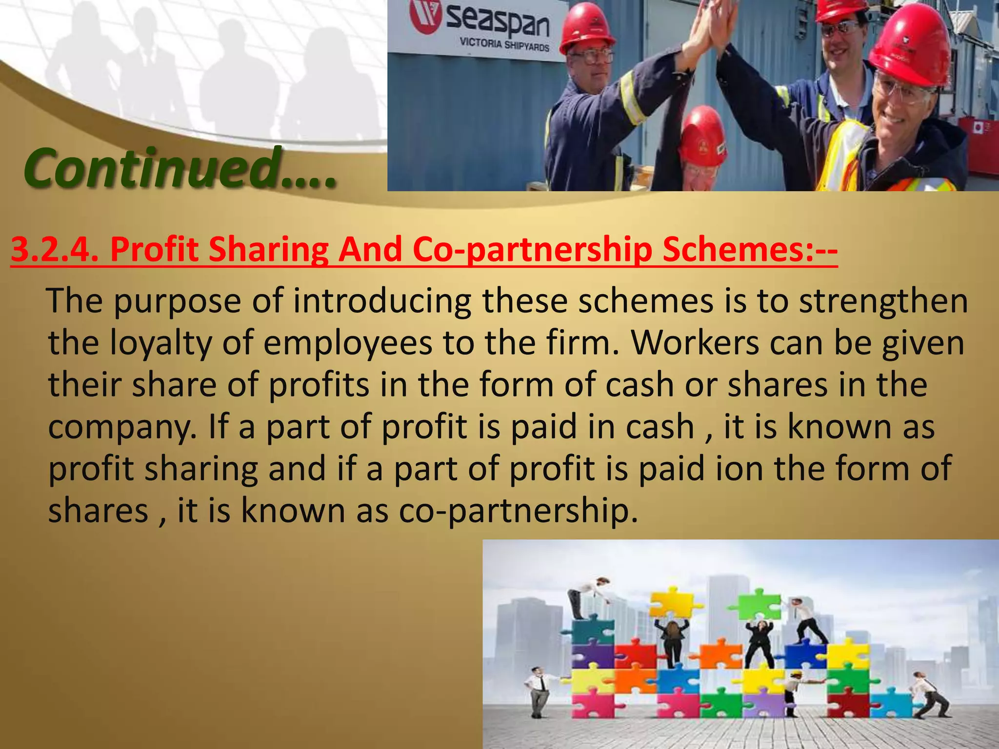 Continued….
3.2.4. Profit Sharing And Co-partnership Schemes:--
The purpose of introducing these schemes is to strengthen
the loyalty of employees to the firm. Workers can be given
their share of profits in the form of cash or shares in the
company. If a part of profit is paid in cash , it is known as
profit sharing and if a part of profit is paid ion the form of
shares , it is known as co-partnership.
 