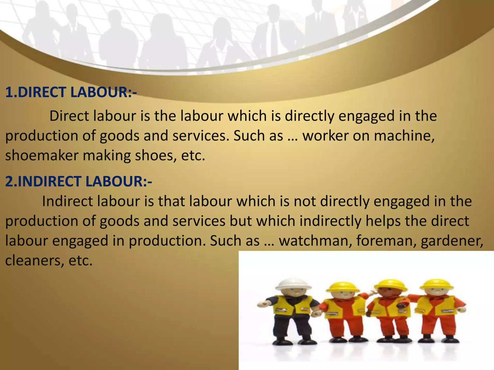 2.INDIRECT LABOUR:-
Indirect labour is that labour which is not directly engaged in the
production of goods and services but which indirectly helps the direct
labour engaged in production. Such as … watchman, foreman, gardener,
cleaners, etc.
1.DIRECT LABOUR:-
Direct labour is the labour which is directly engaged in the
production of goods and services. Such as … worker on machine,
shoemaker making shoes, etc.
 