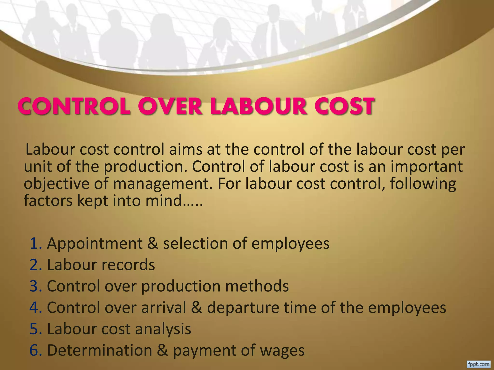 CONTROL OVER LABOUR COST
Labour cost control aims at the control of the labour cost per
unit of the production. Control of labour cost is an important
objective of management. For labour cost control, following
factors kept into mind…..
1. Appointment & selection of employees
2. Labour records
3. Control over production methods
4. Control over arrival & departure time of the employees
5. Labour cost analysis
6. Determination & payment of wages
 