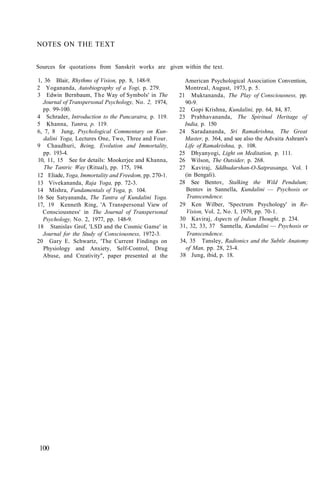 NOTES ON THE TEXT
Sources for quotations from Sanskrit works are given within the text.
1, 36 Blair, Rhythms of Vision, pp. 8, 148-9.
2 Yogananda, Autobiography of a Yogi, p. 279.
3 Edwin Bernbaum, The Way of Symbols' in The
Journal of Transpersonal Psychology, No. 2, 1974,
pp. 99-100.
4 Schrader, Introduction to the Pancaratra, p. 119.
5 Khanna, Yantra, p. 119.
6, 7, 8 Jung, Psychological Commentary on Kun-
dalini Yoga, Lectures One, Two, Three and Four.
9 Chaudhuri, Being, Evolution and Immortality,
pp. 193-4.
10, 11, 15 See for details: Mookerjee and Khanna,
The Tantric Way (Ritual), pp. 175, 194.
12 Eliade, Yoga, Immortality and Freedom, pp. 270-1.
13 Vivekananda, Raja Yoga, pp. 72-3.
14 Mishra, Fundamentals of Yoga, p. 104.
16 See Satyananda, The Tantra of Kundalini Yoga.
17, 19 Kenneth Ring, 'A Transpersonal View of
Consciousness' in The Journal of Transpersonal
Psychology, No. 2, 1977, pp. 148-9.
18 Stanislav Grof, 'LSD and the Cosmic Game' in
Journal for the Study of Consciousness, 1972-3.
20 Gary E. Schwartz, 'The Current Findings on
Physiology and Anxiety, Self-Control, Drug
Abuse, and Creativity", paper presented at the
American Psychological Association Convention,
Montreal, August, 1973, p. 5.
21 Muktananda, The Play of Consciousness, pp.
90-9.
22 Gopi Krishna, Kundalini, pp. 64, 84, 87.
23 Prabhavananda, The Spiritual Heritage of
India, p. 150
24 Saradananda, Sri Ramakrishna, The Great
Master, p. 364, and see also the Advaita Ashram's
Life of Ramakrishna, p. 108.
25 Dhyanyogi, Light on Meditation, p. 111.
26 Wilson, The Outsider, p. 268.
27 Kaviraj, Sddhudarshan-O-Satprasanga, Vol. I
(in Bengali).
28 See Bentov, Stalking the Wild Pendulum;
Bentov in Sannella, Kundalini — Psychosis or
Transcendence.
29 Ken Wilber, 'Spectrum Psychology' in Re-
Vision, Vol. 2, No. I, 1979, pp. 70-1.
30 Kaviraj, Aspects of Indian Thought, p. 234.
31, 32, 33, 37 Sannella, Kundalini — Psychosis or
Transcendence.
34, 35 Tansley, Radionics and the Subtle Anatomy
of Man, pp. 28, 23-4.
38 Jung, ibid, p. 18.
100
 