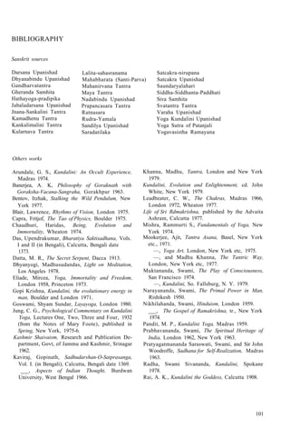 BIBLIOGRAPHY
Sanskrit sources
Darsana Upanishad
Dhyanabindu Upanishad
Gandharvatantra
Gheranda Samhita
Hathayoga-pradipika
Jabaladarsana Upanishad
Jnana-Sankalini Tantra
Kamadhenu Tantra
Kankalimalini Tantra
Kularnava Tantra
Lalita-sahasranama
Mahabharata (Santi-Parva)
Mahanirvana Tantra
Maya Tantra
Nadabindu Upanishad
Prapancasara Tantra
Ratnasara
Rudra-Yamala
Sandilya Upanishad
Saradatilaka
Satcakra-nirupana
Satcakra Upanishad
Saundaryalahari
Siddha-Siddhanta-Paddhati
Siva Samhita
Svatantra Tantra
Varaha Upanishad
Yoga Kundalini Upanishad
Yoga Sutra of Patanjali
Yogavasistha Ramayana
Others works
Arundale, G. S., Kundalini: An Occult Experience,
Madras 1974.
Banerjea, A. K, Philosophy of Goraknath with
Goraksha-Vacana-Sangraha, Gorakhpur 1963.
Bentov, Itzhak, Stalking the Wild Pendulum, New
York 1977.
Blair, Lawrence, Rhythms of Vision, London 1975.
Capra, Fritjof, The Tao of Physics, Boulder 1975.
Chaudhuri, Haridas, Being, Evolution and
Immortality, Wheaton 1974.
Das, Upendrakumar, Bharatiya Saktisadhana, Vols.
I and II (in Bengali), Calcutta, Bengali date
1373.
Datta, M. R., The Secret Serpent, Dacca 1913.
Dhyanyogi, Madhusudandas, Light on Meditation,
Los Angeles 1978.
Eliade, Mircea, Yoga, Immortality and Freedom,
London 1958, Princeton 1973.
Gopi Krishna, Kundalini, the evolutionary energy in
man, Boulder and London 1971.
Goswami, Shyam Sundar, Layayoga, London 1980.
Jung, C. G., Psychological Commentary on Kundalini
Yoga, Lectures One, Two, Three and Four, 1932
(from the Notes of Mary Foote), published in
Spring, New York, 1975-6.
Kashmir Shaivaism, Research and Publication De-
partment, Govt, of Jammu and Kashmir, Srinagar
1962.
Kaviraj, Gopinath, Sadhudarshan-O-Satprasanga,
Vol. I. (in Bengali), Calcutta, Bengali date 1369.
___, Aspects of Indian Thought, Burdwan
University, West Bengal 1966.
Khanna, Madhu, Yantra, London and New York
1979.
Kundalini, Evolution and Enlightenment, cd. John
White, New York 1979.
Leadbeater, C. W., The Chakras, Madras 1966,
London 1972, Wheaton 1977.
Life of Sri Rdmakrishna, published by the Advaita
Ashram, Calcutta 1977.
Mishra, Rammurti S., Fundamentals of Yoga, New
York 1974.
Mookerjee, Ajit, Tantra Asana, Basel, New York
etc., 1971.
—, Yoga Art, London, New York etc, 1975.
—, and Madhu Khanna, The Tantric Way,
London, New York etc, 1977.
Muktananda, Swami, The Play of Consciousness,
San Francisco 1974.
—, Kundalini, So. Fallsburg, N. Y. 1979.
Narayananda, Swami, The Primal Power in Man,
Rishikesh 1950.
Nikhilahanda, Swami, Hinduism, London 1959.
___, The Gospel of Ramakrishna, tr., New York
1974.
Pandit, M. P., Kundalini Yoga, Madras 1959.
Prabhavananda, Swami, The Spiritual Heritage of
India, London 1962, New York 1963.
Pratyagatmananda Saraswati, Swami, and Sir John
Woodroffe, Sadhana for Self-Realization, Madras
1963.
Radha, Swami Sivananda, Kundalini, Spokane
1978.
Rai, A. K., Kundalini the Goddess, Calcutta 1908.
101
 