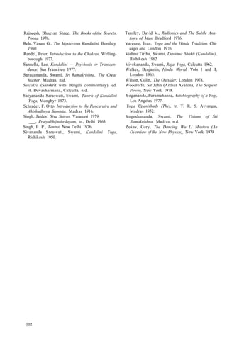 Rajneesh, Bhagvan Shree. The Books of the Secrets,
Poona 1976.
Rele, Vasant G., The Mysterious Kundalini, Bombay
1960.
Rendel, Peter, Introduction to the Chakras, Welling-
borough 1977.
Sannella, Lee, Kundalini — Psychosis or Transcen-
dence, San Francisco 1977.
Saradananda, Swami, Sri Ramakrishna, The Great
Master, Madras, n.d.
Satcakra (Sanskrit with Bengali commentary), ed.
H. Devasharmana, Calcutta, n.d.
Satyananda Saraswati, Swami, Tantra of Kundalini
Yoga, Monghyr 1973.
Schrader, F. Otto, Introduction to the Pancaratra and
Ahirhudhnya Samhita, Madras 1916.
Singh, Jaidev, Siva Sutras, Varanasi 1979.
___, Pratyabhijnahrdayam, tr., Delhi 1963.
Singh, L. P., Tantra, New Delhi 1976.
Sivananda Sarasvati, Swami, Kundalini Yoga,
Rishikesh 1950.
Tansley, David V., Radionics and The Subtle Ana-
tomy of Man, Bradford 1976.
Varenne, Jean, Yoga and the Hindu Tradition, Chi-
cago and London 1976.
Vishnu Tirtha, Swami, Devatma Shakti (Kundalini),
Rishikesh 1962.
Vivekananda, Swami, Raja Yoga, Calcutta 1962.
Walker, Benjamin, Hindu World, Vols 1 and II,
London 1963.
Wilson, Colin, The Outsider, London 1978.
Woodroffe, Sir John (Arthur Avalon), The Serpent
Power, New York 1978.
Yogananda, Paramahansa, Autobiography of a Yogi,
Los Angeles 1977.
Yoga Upanishads (The), tr. T. R. S. Ayyangar,
Madras 1952.
Yogeshananda, Swami, The Visions of Sri
Ramakrishna, Madras, n.d.
Zukav, Gary, The Dancing Wu Li Masters (An
Overview of the New Physics), New York 1979.
102
 