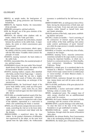 GLOSSARY
ABHAYA, an upright mudra, the hand-gesture of
dispelling fear, giving protection and bestowing
benediction.
ABSOLUTE, the Supreme Reality; the transcendent
divine principle.
ADHIKARA, prerogative, spiritual authority.
AGNI, the fire-god; one of the gross elements of the
physical world: fire.
AIRAVATA, the celestial white elephant with six
trunks, vehicle of the Vedic god Indra.
AJNA, meaning "command', the sixth chakra, situated
between the eyebrows in the subtle body. A major
chakra, the centre at which consciousness goes
'transpersonal'.
AKASA, region of pure consciousness, etheric space,
the subtlest of the five cosmic elements, associated
with the fifth chakra Visuddha which controls the
principle of sound.
ANAHATA, meaning 'unstruck'; the heart chakra in
the subtle body.
ANANDA, transcendent bliss, the essential principle of
joy, spiritual ecstasy.
ANANDAMAYA (kosa), the most subtle 'bliss-formed'
sheath (kosa) of the causal body, the sphere of the
all-transcendent blissful consciousness.
ANANTA, meaning 'endless', serpent, often identified
with Sesha, another Great Naga (naga = serpent),
whose thousands heads fan out into a mighty
hood, forming the couch of Vishnu who reclines
on his coils in trance-sleep, an archetype of the
unconscious.
ANNAMAYA-KOSA, the 'food-formed' sheath of the
'gross' body (sthtila sarlra), made up of five gross
elements, or bhuta — earth, water, fire, air, ether
— which are resolved again into their initial states
after death.
ANUSVARA, an extended nasalized sound of the San-
skrit alphabet; an unpronounceable 'vibration'
capable of articulation in conjunction with a letter
of the alphabet; represented as a semi-circle in
which a dot symbolizing the bindu is inserted.
APANA, one of the pranic energies that moves down-
wards, controlling the vital air in the lower abdo-
minal region: a downward wind linked with the
fire element.
ARDHACANDRA, a sound-level above the Ajna
chakra. In the gradual elimination of differentia-
tion experienced by the adept, on the sonic level
upward from the Ajfia chakra, the Ardhacandra
resonance is symbolized by the half moon (see p.
89).
ARDHVANARISVARA, an androgynous form of Siva-
Sakti, having the characteristics of both male and
female in one body. Every man and every woman
contains within himself or herself both male
and female principles.
ASANAS, postures of the body, yogic poses, establish-
ing balance and poise.
ASVANI, a mudra (or bandha = 'knot') consisting of
the contraction of internal organs to seal the
occult orifices of the body and'bring vital centres
under control; performance of secret 'internal'
acts while the yogic posture is steadily maintained.
BANA-LINGA see linga
BANARAS, or Varanasi, one of the holy cities of India,
situated on the Ganges.
BANDHAS, meaning 'knots', muscular contractions
sometimes included in the yogic mudras or asanas.
Among the important bandhas, in which one is
locked in a contracted position, are Mula-bandha,
'root contraction', Jalandhara, 'net-holding',
Uddiyana, 'flying'.
BHAIRAVI, a female guru. It is considered ideal to be
initiated by a Bhairavi. Tantrikas perform group
rituals of sexo-yogic asanas known as chakra-puja
or 'circle-worship', of which Bhairavi-chakra is
the most important.
BHAKTI-YOGA, realization through love and devo-
tion; intense desire and will for union with one's
chosen deity.
BHUTA-SUDHI, purification of the gross physical ele-
ment during ritual.
BIJA-MANTRA, a nuclear seed-sound syllable sym-
bolizing a deity or cosmic force.
BINDU, metaphysical point. The compact mass of
sakti, energy, absorbed into an undifferentiated
point ready for creation.
BRAHMA, the Creator, Brahma is associated in Hindu
cosmology with the creation of the universe.
BRAHMA KNOT, a psychic blockage in the subtle body.
To clear this knot at the time of the rising of
Kundalini is to get established in totality.
BRAHMA-NADI, the central psychic channel,
Sushumna, through which the ascent of Kundalini
takes place.
BRAHMAN, the ultimate Reality, Pure Consciousness
that is the unchanging principle of all changes.
BRAHMANI, the female guru of Ramakrishna (1836-
KB
 