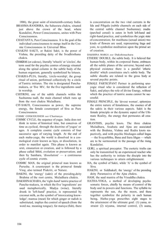 1886), the great saint of nineteenth-century India.
BRAHMA-RANDHRA, the Sahasrara chakra, situated
just above the crown of the head, where
Kundalini, Power Consciousness, unites with Pure
Consciousness.
CHAITANYA, Pure Consciousness. It is the goal of the
individual consciousness to merge itself in the Cos-
mic Consciousness in Universal Bliss.
CHAKINI SAKTI, or Rakini Sakti, is the power of
Vishnu, the presiding deity of the Svadhisthana
chakra.
CHAKRAS (or cakras), literally 'wheels' or 'circles', the
term used for the psychic centres of energy situated
along the spinal column in the subtle body of the
human organism, generally symbolized by lotuses.
CHAKRA-PUJA, literally, 'circle-worship', the group
ritual of union, performed collectively by a circle
of Tantric initiates. The rite is designated Pancha-
makara, or 'five M's', for the five ingredients used
in worship.
CHITRINI, one of the subtle channels within the
Sushumna nadl, the main channel which runs up
from the root chakra Muladhara.
CIT-SAKTI, Consciousness as power, the supreme
energy, the female counterpart of Siva as Pure
Consciousness.
COSMIC CONSCIOUSNESS see Chaitanya
COSMIC CYCLE, the sequence of yugas. India does not
think in terms of historical time, but conceives of
time as cyclical, through the doctrine of 'yugas' or
ages. A complete cosmic cycle consists of four
successive ages of varying length. At the end of
each maha-yuga, the world is dissolved in a cos-
mological event known as laya, or dissolution, in
order to manifest again. This phase is known as
srsti, emanation or creation, and is followed by a
phase called Sthiti, evolution or preservation; and
then by Samhara, 'dissolution' — a continuous
cycle of cosmic events.
COSMIC MAN, the original primeval man known as
Purusha. A counterpart is the primeval female
Viraj, also termed Prakriti, or Nature.
DAKINI, the 'energy' (sakti) of the presiding,deity
Brahma of the root centre, Muladhara chakra.
DAKSHINACHARA, the 'right-hand' tantric practice of
Pancha-makara, in which the five 'ingredients' are
used metaphorically. Madya (wine), literally
drunk in 'left-hand' practice, is represented by
coconut milk, as the symbol of 'intoxicating know-
ledge'; mamsa (meat) for which ginger or radish is
substituted, implies the control of speech (from the
word ma, meaning tongue); for matsya (fish), there
is concentration on the two vital currents in the
Ida and Pihgala (subtle channels on each side of
the central subtle channel Sushumna); mudra
(parched cereal) is eaten in both left-hand and
right-hand practice, and symbolizes the yogic state
of concentration; for maithuna (sexual union) two
kinds of flowers are used, representing linga and
yoni, to symbolize meditation upon the primal act
of creation.
DAKSHINA MARGA see Dakshinachara
ETHERIC DOUBLE, the subtle body. It is believed that
human body, within its corporeal frame, embraces
all the subtle planes of the universe; beyond one's
physical existence there is a parallel 'etheric
double' which constitutes one's subtle body. The
subtle sheaths are related to the gross body at
several psychic points.
FEMALE PARTICIPANT Partner in performing sexo-
yogic ritual who is considered the reflection of
Sakti, and plays the role of divine Energy, without
which the practice of tantric asana cannot be suc-
cessful.
FEMALE PRINCIPLE, the 'devout woman', epitomizes
the entire nature of femaleness, the essence of all
the saktis in their various aspects. Sakti is the
female principle or the dynamic aspect of the Ulti-
mate Reality, the energy that permeates all crea-
tion.
GRANTHIS, psychic knots. The three chakras
Muladhara, Anahata and Ajna are associated
with the Brahma, Vishnu and Rudra knots res-
pectively, and with psychic blockages called lingas
— the Svayarhbhu, Bana and Itara lihgas — which
are to be surmounted in the passage of the rising
Kundalini.
GURU, a spiritual preceptor. The esoteric truths can
only be transmitted by an experienced teacher who
has the authority to initiate the disciple into the
various techniques to attain enlightenment.
HA, the symbol of Sakti, while 'A' is the symbol of
Siva.
HAKINI, or Siddhakall, the 'energy' of the presiding
deity Paramasiva of the Ajna chakra.
HAM, the seed mantra of the Visuddha chakra.
HATHA-YOGA, a method of developing psycho-
somatic forces, chiefly by means of control of the
body and its powers and functions. The syllable ha
represents the sun, tha the moon, and these
together symbolize the polarity in each human
being, Hatha-yoga prescribes eight stages to
the attainment of the ultimate goal: (1) yama, re-
straint (2) niyama, internal control, (3) asana,
104
 