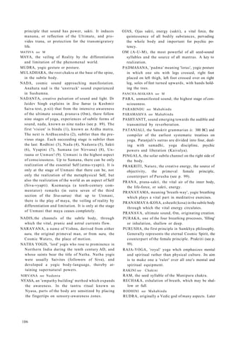 principle that sound has power, sakti. It induces
manana, or reflection of the Ultimate, and pro-
vides trana, or protection for the transmigratory
life.
MATSYA see M
MAYA, the veiling of Reality by the differentiation
and limitation of the phenomenal world.
MUDRA, yogic gesture or posture.
MULADHARA, the root chakra at the base of the spine,
in the subtle body.
NADA, cosmic sound approaching manifestation.
Anahata nad is the 'unstruck' sound experienced
in Sushumna.
NADANTA, creative pulsation of sound and light. Dr
Jaidev Singh explains in Siva Sutras (a Kashmir
Saiva text, p.xii) that from the intensive awareness
of the ultimate sound, pranava (Om), there follow
nine stages of yoga, experiences of subtle forms of
sound, nada, known as nine nadas (see p. 89). The
first 'vision' is bindu (1), known as Ardha matra.
The next is Ardhacandra (2), subtler than the pre-
vious stage. Each succeeding stage is subtler than
the last: Rodhini (3), Nada (4), Nadanta (5), Sakti
(6), Vyapini (7), Samana (or Nirvana) (8), Un-
raana or Unman! (9). Unmani is the highest aspect
of consciousness. Up to Samana, there can be only
realization of the essential Self (atma-vyapti). It is
only at the stage of Unmani that there can be, not
only the realization of the metaphysical Self, but
also the realization of the world as an aspect of Self
(Siva-vyapti). Ksemaraja (a tenth-century com-
mentator) remarks (in sutra seven of the third
section of the Siva-sutras) that up to Unmani,
there is the play of maya, the veiling of reality by
differentiation and limitation. It is only at the stage
of Unmani that maya ceases completely.
NADIS, the channels of the subtle body, through
which the vital, pranic and astral currents flow.
NARAYANA, a name of Vishnu, derived from either
nara, the original primeval man, or from nara, the
Cosmic Waters, the place of motion.
NATHA YOGIS, 'lord' yogis who rose to prominence in
Northern India during the tenth century AD, and
whose saints bear the title of Natha. Natha yogis
were usually Saivites (followers of Siva), and
developed a yogic body-language, thereby at-
taining supernatural powers.
NIRVANA see Nadanta
NYASA, an 'empathy building' method which expands
the awareness. In the tantra ritual known as
Nyasa, parts of the body are sensitized by placing
the fingertips on sensory-awareness zones.
OJAS, Ojas sakti, energy (sakti), a vital force, the
quintessence of all bodily substances, pervading
the whole body and important for psychic po-
tency.
OM (A-U-M), the most powerful of all seed-sound
syllables and the source of all mantras. A key to
realization.
PADMASANA, 'padma' meaning 'lotus', yogic posture
in which one sits with legs crossed, right foot
placed on left thigh, left foot crossed over on right
leg, soles of feet turned upwards, with hands hold-
ing the toes.
PANCHA-MAKARA see M
PARA, unmanifested sound; the highest stage of con-
sciousness.
PARABINDU see Mahabindu
PARAMASIVA see Mahabindu
PASHYANTT, sound emerging towards the audible and
transmitted by reverberation.
PATANJALI, the Sanskrit grammarian (c. 300 BC) and
compiler of the earliest systematic treatises on
yoga. Patanjali's sutras are divided into four, deal-
ing with samadhi, yoga discipline, psychic
powers and liberation (Kaivalya).
PINGALA, the solar subtle channel on the right side of
the body.
PRAKRITI, Nature, the creative energy, the source of
objectivity, the primeval female principle,
counterpart of Purusha (see p. 99).
PRANA, prana-sakti, the vital air of the inner body,
the life-force, or sakti, energy.
PRANAYAMA, meaning 'breath-way', yogic breathing
which plays a vital part in meditative exercises.
PRANAMAYA-KOSA, a sheath (kosa) in the subtle body
through which the vital energy circulates.
PRANAVA, ultimate sound, Om, originating creation.
PURAKA, one of the four breathing processes, 'filling'
or inhalation, shallow or deep.
PURUSHA, the first principle in Samkhya philosophy.
Generally represents the eternal Cosmic Spirit, the
counterpart of the female principle. Prakriti (see p.
99).
RAJA-YOGA, 'royal' yoga whch emphasizes mental
and spiritual rather than physical culture. Its aim
is to make one a 'ruler' over all one's mental and
spiritual equipment.
RAKINI see Chakini
RAM, the seed syllable of the Manipura chakra.
RECHAKA, exhalation of breath, which may be shal-
low or full.
RODHINI see Mahabindu
RUDRA, originally a Vedic god of many aspects. Later
106
 