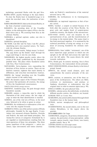 mythology associated Rudra with the god Siva.
RUDRA KNOT, psychic blockage at the Ajna chakra.
To clear the Rudra knot in kundalinl-yoga is to
attain the non-dual state, the realization of one-
ness.
SABDA-BRAHMAMAYI, Sakti as the ultimate Reality, in
the form of primal sound-energy.
SADASIVA. the presiding deity of the Visuddha
chakra, as the androgynous aspect of Siva; also the
third tattva (see p. 99) counting from Siva as the
ultimate Reality.
SADHAKA, a spiritual aspirant, seeker, one who is
disciplined.
SADHANA, spiritual discipline.
'SA 'HAM, I am She' and 'So 'ham, I am He', phrase
identifying one's own essential nature, 'So 'ham',
with the ultimate Reality.
SAHAJOLI, a secret mudra. Sahaja means 'co-born'.
The yogi draws up the female 'seed' through his
organ and brings it into his own body.
SAHASRARA, the highest psychic centre, above the
crown of the head, symbolized by the thousand-
petalled lotus. The place where Kundalini unites
with Siva, Pure Consciousness.
SAIVAGAMA, Saiva-Agamas, texts expounding the
doctrines of Siva, known as sastras. There are ten
dualistic treatises, eighteen that teach identity in
differences, and sixty-four non-dualistic treatises.
SAKINI, the 'energy' presiding over the Visuddha
chakra located in the subtle body.
SAKTI, the dynamic aspect of the Ultimate Principle,
the power that permeates all creation, the energy
of Siva the foundational consciousness.
SAKTI-CHALANAS, energy-movers.
SAKTIPAT, kundalini-yoga, the path through which
Kundalini ascends.
SAMADHI, enstasis, a trance-like state 'in which the
fluctuation of the mind ceases; the last stage of
yoga in whch the final identification is reached.
SAMANA, one of the vital airs of Prana, in the navel
area, believed to be white or green in colour.
SAMHARA, the withdrawal or reabsorption of the uni-
verse into the original Ground.
SAMKHYA-YOGA, one of the earliest systems of Hindu
philosophy, founded by the sage Kapila. It pos-
tulates two uncaused ultimate Realities, Purusha
and Prakriti, the male and female principles. The
twenty-five tattvas or categories formulated by it
are regarded as transformations resulting from the
inter-operation of these two principles. The three
gunas (qualities) of the categories — sattva (es-
sence), rajas (movement) and tamas (inertia)
make up Prakriti's manifestation of the material
universe (see p. 99).
SAMSARA, the world-process in its transmigratory
existence.
SAMSKARA, an imprinted impression or fruit of kar-
mic action.
SESHA, 'residue', a serpent so named because of its
birth after the creation of the Three Worlds. Its
great coils and mighty hood of serpent-power
symbolize eternity, the depths of the unconscious.
SEXO-YOGIC ASANA, ritual and discipline for the
spiritualization of sex, and the transformation of
its energy to the mental plane. The asana ritual is
free from emotional impulses. It is sustained by the
technical possibility of using sex energy as a me-
dium of arousing Kundalini for ultimate reali-
zation.
SIDDHASANA, from 'siddha', 'attainment', one of the
most important yogic postures in which one sits
upright on the left heel and crosses the right foot
over the left ankle. The asana directs the mind
towards realization.
SIVA, Hindu god. In esoteric meaning, Siva is Pure
Consciousness, the transcendent divine principle.
SONIC CONSCIOUSNESS, ultimate Reality in the form of
primal Sound.
SPHOTA, the eternal sound element, pure and
unmanifested, the creative principle of the uni-
verse.
SRSTI, creation, or emanation, one of the three as-
pects of the world-process. The others are Sthiti,
evolution or maintenance, and pralaya or
Samhara, dissolution or reabsorption into the
original state in order to emanate again (see p. 99).
STHULA SARIRA, the gross physical body.
SUKSMA, suksma sarira, the subtle body, in which the
different psychic centres, the chakras, are located.
SUPREME MAN see Cosmic Man
SUSHUMNA, the central subtle channel through which
Kundalini rises in the human body.
SUTRAS, ancient metaphysical and philosophical
texts.
SVADHISTHANA, the second chakra, next to the root
chakra Muladhara, in the region above the
genitals.
SVAYAMBHU-LINGA See linga
TANMATRAS, categories, the primary elements of per-
ception, the particulars of sense-perception: sabda
(sound), sparsa (touch), rupa (form), rasa (taste),
gandha (smell). See p. 99.
TANTRA-ASANA see sexo-yogic asana
TANTRA-YOGA-ASANA see sexo-yogic asana
107
 