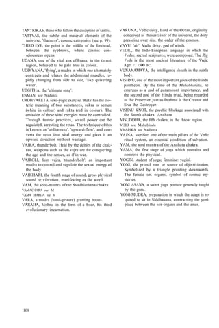 TANTRIKAS, those who follow the discipline of tanlra.
TATTVAS, the subtle and material elements of the
universe, 'thatness', cosmic categories (see p. 99).
THIRD EYE, the point in the middle of the forehead,
between the eyebrows, where cosmic con-
sciousness opens.
UDANA, one of the vital airs of Prana, in the throat
region, believed to be pale blue in colour.
UDDIYANA, 'flying', a mudra in which one alternately
contracts and relaxes the abdominal muscles, ra-
pidly changing from side to side, 'like quivering
water'.
UDGITHA, the 'ultimate song'.
UNMANI see Nadanta
URDHVARETA, sexo-yogic exercise. 'Reta' has the eso-
teric meaning of two substances, sukra or semen
(white in colour) and rakta (red in colour). The
emission of these vital energies must be controlled.
Through tantric practices, sexual power can be
regulated, arresting the retas. The technique of this
is known as 'urdha-reta', 'upward-flow', and con-
verts the retas into vital energy and gives it an
upward direction without wastage.
VAJRA, thunderbolt. Held by the deities of the chak-
ras, weapons such as the vajra are for conquering
the ego and the senses, as if in war.
VAJROLI, from vajra, 'thunderbolt', an important
mudra to control and regulate the sexual energy of
the body.
VAIKHARI, the fourth stage of sound, gross physical
sound or vibration, manifesting as the word.
VAM, the seed-mantra of the Svadhisthana chakra.
VAMACHARA see M
VAMA MARGA see M
VARA, a mudra (hand-gesture) granting boons.
VARAHA, Vishnu in the form of a boar, his third
evolutionary incarnation.
VARUNA, Vedic deity, Lord of the Ocean, originally
conceived as thesustainer of the universe, the deity
presiding over rita, the order of the cosmos.
VAYU, 'air', Vedic deity, god of winds.
VEDIC, the Indo-European language in which the
Vedas, sacred scriptures, were composed. The Rig
Veda is the most ancient literature of the Vedic
Age, c. 1500 BC.
VIJNANAMAYA, the intelligence sheath in the subtle
body.
VISHNU, one of the most important gods of the Hindu
pantheon. By the time of the Mahabharata, he
emerges as a god of paramount importance, and
the second god of the Hindu triad, being regarded
as the Preserver, just as Brahma is the Creator and
Siva the Destroyer.
VISHNU KNOT, the psychic blockage associated with
the fourth chakra, Anahata.
VISUDDHA, the fifth chakra, in the throat region.
VOID see Mahabindu
VYAPIKA see Nadanta
YAJNA, sacrifice, one of the main pillars of the Vedic
ritual system, an essential condition of salvation.
YAM, the seed mantra of the Anahata chakra.
YAMA, the first stage of yoga which restrains and
controls the physical.
YOGIN, student of yoga; feminine: yoginl.
YONI, the primal root or source of objectivization.
Symbolized by a triangle pointing downwards.
The female sex organs, symbol of cosmic my-
steries.
YONI ASANA, a secret yoga posture generally taught
by the guru.
YONI-MUDRA, preparation in which the adept is re-
quired to sit in Siddhasana, contracting the yoni-
place between the sex-organs and the anus.
108
 
