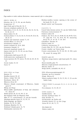 INDEX
Page numbers in italics indicate illustrations, roman numerals refer to colour plates
ABHAYA MUDRA 40
Absolute, the 12, 52, 96; .sec also Reality
Acupuncture 12
Agni (Vedic god of fire) 40, 54; V
Airavata (elephant-symbol) 42, 54
Ajna chakra 11-12, 22, 32, 39, 42, 44, 50, 52, 54, 56,
83, 96; 43, 51
Akasa (ether) 33, 42
Anahata chakra 11 -12, 22, 30, 33, 39, 44, 49, 52-4, 56;
40, 43. 51
Anahata nad (unstruck sound) 71, 83
Ananda (Bliss) 12, 63-4; IX
Anandamaya (sheath) 12
Ananta (serpent) 42, 83-4; XIII
Annamaya (sheath) 12
Anusvara (nasalized sound) 30
Apana (vital air) 22, 39, 62; see also Prana
Archetypes 33
Ardhacandra (half moon) 83, 89
Ardhvanarisvara (androgyne) 42
Asana (posture) 20, 59; tantra- 59, 60, 62, 69; 20, 58,
61
Asvani mudra 32, 62
Auras 12
BANA LINGA .see Linga
Banaras 78
Bandhas (knots) 20, 62
Bentov, Itzhak 78-9, 80
Bernbaum, Edwin 30
Bhairava (Siva) 60
Bhairavi (female counterpart of Bhairava, female
guru) 61
Bhang .see Drugs
Bhuta-suddhi (purification of body and elements)
61; -akasa 84
Bindu (point) 30, 52, 83, 89; 32. 49
Bio-magnetic field .sec Magnetic field
Bliss 33, 77; -consciousness, 12; .see also Ananda
Blockage (psychic knot) 32, 53, 95; 53
Body-language .see Mudra
Brahma 10, 39, 53; XIII
Brahman (Reality) 52, 54
Brahman! (female guru) 16, 74
Brahmandas (universe) 84
Brahma-randhra (cosmic opening at the crown of
the head) 29, 32, 44
Breath control .see Pranayama
CALCUTTA 76
Causal body (karana sarira) 12; .sec also Subtle body
Chaitanya (consciousness) 83
Chakini (sakti) 40
Chakras, the 10-13, 24, 33, 39-40, 42, 44, 49-50, 52-4,
57; -puja 60, 71-2, 76, 83-4, 94, 95; measuring
device 95; 33. 36. 49. 57, 89. XVI
Chaudhuri, Haridas 56
Chitrini (nadi) 16
Collective unconscious 33
Cosmic Man 20, 33; VII; .see also Purusha
Cosmic slumber .sec Trance-sleep
Cosmic consciousness 56, 59, 64, 69; 18, XII; cycle
50; sound 10; energy XIV
DAKINI (sakti) 40
Dakshina marga (tantric right-hand path) 59; -chara
61
Dasasvamedha ghat 78
Dharana (single-pointed concentration) 19
Dhyana mudra 31
Drugs (herbs, aushadhi) 64, 69; 63
EEG (Electroencephalograph) 95
Elements .see Five elements
Eliade, Mircea 62
Etheric (aetheric) body 12, 24, 33, 94; 11, 24; see also
Subtle body
FEMALE ENERGY 9; principle 59, 61; 8, 24, 36, 49, 64,
69, I
Five elements 12, 33, 49; 32
GADA (mudra) 31
Gandharvatantru 44
Garuda (mythical bird) VI
Gopi Krishna 73
Goraksnatha .see Natha cult
Granthis (knots) 53; see also Linga
Gurus 20. 61, 64, 71, 73
HA (Sakti) 84
Hakim (sakti) 44
109
 