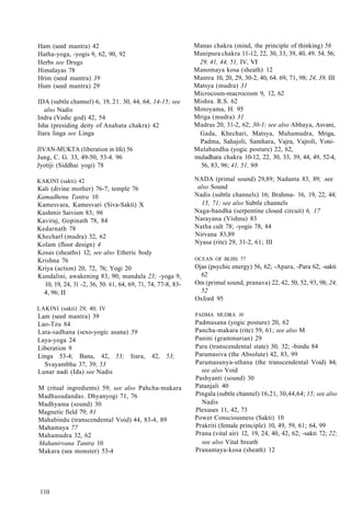 Ham (seed mantra) 42
Hatha-yoga, -yogis 9, 62, 90, 92
Herbs see Drugs
Himalayas 78
Hrim (seed mantra) 39
Hum (seed mantra) 29
IDA (subtle channel) 6, 19, 21. 30, 44, 64; 14-15; see
also Nadis
Indra (Vedic god) 42, 54
Isha (presiding deity of Anahata chakra) 42
Itara linga see Linga
JIVAN-MUKTA (liberation in life) 56
Jung, C. G. 33, 49-50, 53-4. 96
Jyotiji (Siddhai yogi) 78
KAKINI (sakti) 42
Kali (divine mother) 76-7; temple 76
Kamadhenu Tantra 10
Kamesvara, Kamesvari (Siva-Sakti) X
Kashmir Saivism 83; 96
Kaviraj, Gopinath 78, 84
Kedarnath 78
Khecharl (mudra) 32, 62
Kolam (floor design) 4
Kosas (sheaths) 12; see also Etheric body
Krishna 76
Kriya (action) 20, 72, 76; Yogi 20
Kundalini, awakening 83, 90; mandala 23; -yoga 9,
10, 19, 24, 31 -2, 36, 50. 61, 64, 69, 71, 74, 77-8, 83-
4, 96; II
LAKINI (sakti) 29, 40; IV
Lam (seed mantra) 39
Lao-Tzu 84
Lata-sadhana (sexo-yogic asana) 59
Laya-yoga 24
Liberation 9
Linga 53-4; Bana, 42, 53; Itara, 42, 53;
Svayambhu 37, 39; 53
Lunar nadi (Ida) see Nadis
M (ritual ingredients) 59; see also Pahcha-makara
Madhusudandas. Dhyanyogi 71, 76
Madhyama (sound) 30
Magnetic field 79; 81
Mahabindu (transcendental Void) 44, 83-4, 89
Mahamaya 77
Mahamudra 32, 62
Mahanirvana Tantra 10
Makara (sea monster) 53-4
Manas chakra (mind, the principle of thinking) 56
Manipura chakra 11-12, 22, 30, 33, 39, 40, 49. 54. 56;
29, 41, 44, 51, IV, VI
Manomaya kosa (sheath) 12
Mantra 10, 20, 29, 30-2, 40, 64. 69, 71, 98; 24, 39, III
Matsya (mudra) 31
Microcosm-macrocosm 9, 12, 62
Mishra. R.S. 62
Motoyama, H. 95
Mriga (mudra) 31
Mudras 20, 31-2, 62; 30-1; see also Abhaya, Asvani,
Gada, Khechari, Matsya, Mahamudra, Mriga,
Padma, Sahajoli, Samhara, Vajra, Vajroli, Yoni-
Mulabandha (yogic posture) 22, 62,
muladhara chakra 10-12, 22, 30, 33, 39, 44, 49, 52-4,
56, 83, 96; 41, 51, 98
NADA (primal sound) 29,89; Nadanta 83, 89; .see
also Sound
Nadis (subtle channels) 16; Brahma- 16, 19, 22, 44;
15, 71; see also Subtle channels
Naga-bandha (serpentine closed circuit) 6, 17
Narayana (Vishnu) 83
Natha cult 78; -yogis 78, 84
Nirvana 83,89
Nyasa (rite) 29, 31-2, 61; III
OCEAN OF BLISS 77
Ojas (psychic energy) 56, 62; -Apara, -Para 62; -sakti
62
Om (primal sound, pranava) 22, 42, 50, 52, 93, 98; 24,
52
Oxford 95
PADMA MUDRA 30
Padmasana (yogic posture) 20, 62
Pancha-makara (rite) 59, 61; see also M
Panini (grammarian) 29
Para (transcendental state) 30, 32; -bindu 84
Paramasiva (the Absolute) 42, 83, 99
Paramasunya-sthana (the transcendental Void) 84;
see also Void
Pashyanti (sound) 30
Patanjali 40
Pingala (subtle channel) 16,21, 30,44,64; 15; see also
Nadis
Plexuses 11, 42, 73
Power Consciousness (Sakti) 10
Prakriti (female principle) 10, 49, 59, 61; 64, 99
Prana (vital air) 12, 19, 24, 40, 42, 62; -sakti 72; 22;
see also Vital breath
Pranamaya-kosa (sheath) 12
110
 
