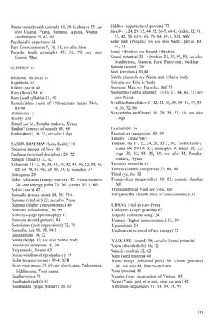 Pranayama (breath control) 19, 20-1; chakra 22; see
also Udana, Prana, Samana, Apana, Vyana;
- techniques 29, 42, 90
Psychedelic experience 63
Pure Consciousness 9, 10, 11; see also Siva
Purusha (male principle) 49, 54, 99; see also
Cosmic Man
Ql ENERGY 12
RADIONIC METHOD 95
Rajabindu 84
Rakini (sakti) 40
Ram (Aries) 54; V
Ram (seed syllable) 21, 40
Ramakrishna (saint of 19th-century India) 74-6,
83,90
Ratnasara 12
Reality XII
Ritual see M, Pancha-makara, Nyasa
RodhinT (energy of sound) 83, 89
Rudra (knot) 10, 53; see also Lihga
SABDA-BRAHMAN (Sonic Reality) 10
Sadasiva (aspect of Siva) 42
Sadhana (spiritual discipline) 29, 72
Sahajoli (mudra) 32, 62
Sahasrara 11-12, 19, 24, 33, 39, 42, 44, 50, 52, 54, 56,
62, 69, 70, 84. 96; 18, 81, 84; I; -mandala 84
Saivagama 29
Sakti, -chalanas (energy movers) 32; -consciousness
24; -pat (energy path) 73, 76; -yantra 32; I, XII
Sakini (sakti) 42
Samadhi (trance-state) 24, 56, 75-6
Samana (vital air) 22; see also Prana
Samana (higher consciousness) 40
Samhara (dissolution) 30, 99
Samkhya-yoga (philosophy) 32
Samsara (world-pattern) 44
Samskaras (past impressions) 72, 76
Sannella, Lee 90, 92, 94-5
Saradatilaka 10, 52
Sarira (body) 12; see also Subtle body
Satehakra -nirupana 10, 29
Satyananda, Swami 63
Sense-withdrawal (pratyahara) 19
Sesha (serpent-power) 83-4; XIII
Sexo-yogic asana 59, 69; see also Asana, Padmasana,
Siddhasana, Yoni asana
Siddhai-yogis 78
Siddhakali (sakti) 42
Siddhasana (yogic posture) 20, 62
Siddhis (supernatural powers) 77
Siva 9-11, 24, 29, 33, 44, 52, 56-7, 60-1; -Sakti, 12, 31,
33, 42, 59, 62-4, 69, 76, 84, 89; I, XII, XIV
Solar nadi (Pingala) 16; see also Nadis; plexus 40,
44, 73
Sonic vibration see Sound-vibration
Sound potential 31; -vibration 24, 39, 49, 50; see also
Madhyama, Mantra, Para, Pashyanti, Vaikhari
Sphota (sound) 29
Srsti (creation) 30,99
Subtle channels see Nadis and Etheric body
Suksma see Etheric body
Supreme Man see Purusha; Self 75
Sushumna (subtle channel) 15-16, 21, 44, 64, 71; see
also Nadis
Svadhisthana chakra 11-12, 22, 30, 33, 39- 41, 49, 53-
4, 56, 72, 96
Svayarhbhu (self-born) 10, 29, 39, 53; 10; see also
Linga
TAMABINDU 84
Tanmatras (categories) 40, 99
Tansley, David 94-5
Tantras, the 11, 22, 24, 29, 32-3, 59; Tantra/tantric
asana 69; 59-61; XI; principles 9; ritual 19, 32;
yoga 30, 32, 54, 59, 69; see also M, Pancha-
makara, Nyasa
Tatastha mandala 84
Tattvas (cosmic categories) 22; 89, 99
Third eye, the 12
Trance-sleep (yoga-nidra) 19, 83; cosmic slumber
XII
Transcendental Void see Void, the
Turiyavastha (fourth state of consciousness) 32
UDANA (vital air) see Prana
Uddiyana (yogic posture) 62
Udgitha (ultimate song) 24
Unmani (higher consciousness) 83, 89
Upanishads 24
Urdhvareta (control of sex energy) 72
VAIKHARI (sound) 30; see also Sound potential
Vajra (thunderbolt) 16; IX
Vajroli (mudra) 32, 62
Vam (seed mantra) 40
Varna marga (left-hand path) 59; -chara (practice)
61; see also M, Pancha-makara
Vara (mudra) 40
Varaha (boar incarnation of Vishnu) 83
Vayu (Vedic god of winds, vital current) 42
Vibration-frequencies 21, 33, 39, 78, 95
111
 