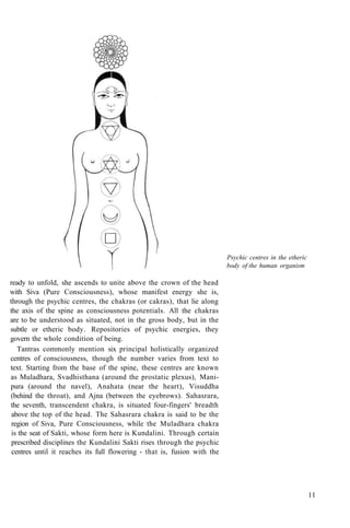 Psychic centres in the etheric
body of the human organism
ready to unfold, she ascends to unite above the crown of the head
with Siva (Pure Consciousness), whose manifest energy she is,
through the psychic centres, the chakras (or cakras), that lie along
the axis of the spine as consciousness potentials. All the chakras
are to be understood as situated, not in the gross body, but in the
subtle or etheric body. Repositories of psychic energies, they
govern the whole condition of being.
Tantras commonly mention six principal holistically organized
centres of consciousness, though the number varies from text to
text. Starting from the base of the spine, these centres are known
as Muladhara, Svadhisthana (around the prostatic plexus), Mani-
pura (around the navel), Anahata (near the heart), Visuddha
(behind the throat), and Ajna (between the eyebrows). Sahasrara,
the seventh, transcendent chakra, is situated four-fingers' breadth
above the top of the head. The Sahasrara chakra is said to be the
region of Siva, Pure Consciousness, while the Muladhara chakra
is the seat of Sakti, whose form here is Kundalini. Through certain
prescribed disciplines the Kundalini Sakti rises through the psychic
centres until it reaches its full flowering - that is, fusion with the
11
 