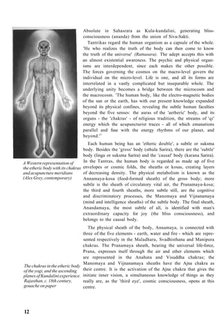 A Western representation of
the etheric body with its chakras
and acupuncture meridians
(Alex Grey, contemporary)
Absolute in Sahasrara as Kula-kundalini, generating bliss-
consciousness (ananda) from the union of Siva-Sakti.
Tantrikas regard the human organism as a capsule of the whole.
'He who realizes the truth of the body can then come to know
the truth of the universe' (Ratnasara). The adept accepts this with
an almost existential awareness. The psychic and physical organ-
isms are interdependent, since each makes the other possible.
The forces governing the cosmos on the macro-level govern the
individual on the micro-level. Life is one, and all its forms are
interrelated in a vastly complicated but inseparable whole. The
underlying unity becomes a bridge between the microcosm and
the macrocosm. 'The human body, like the electro-magnetic bodies
of the sun or the earth, has with our present knowledge expanded
beyond its physical confines, revealing the subtle human faculties
beyond the five senses: the auras of the 'aetheric' body, and its
organs - the 'chakras' - of religious tradition, the streams of 'qi'
energy which the acupuncturist traces - all of which emanations
parallel and fuse with the energy rhythms of our planet, and
beyond.'1
Each human being has an 'etheric double', a subtle or suksma
body. Besides the 'gross' body (sthula Sarira), there are the 'subtle'
body (linga or suksma Sarira) and the 'causal' body (karana Sarira).
In the Tantras, the human body is regarded as made up of five
envelopes or cosmic folds, the sheaths or kosas, creating layers
of decreasing density. The physical metabolism is known as the
Annamaya-kosa (food-formed sheath) of the gross body; more
subtle is the sheath of circulatory vital air, the Pranamaya-kosa;
the third and fourth sheaths, more subtle still, are the cognitive
and discriminatory processes, the Manomaya and Vijnanamaya
(mind and intelligence sheaths) of the subtle body. The final sheath,
Anandamaya, the most subtle of all, is identified with man's
extraordinary capacity for joy (the bliss consciousness), and
belongs to the causal body.
The chakras in the etheric body
of the yogi, and the ascending
planes of Kundalini experience.
Rajasthan, c. 18th century,
gouache on paper
The physical sheath of the body, Annamaya, is connected with
three of the five elements - earth, water and fire - which are repre-
sented respectively in the Maladhara, Svadhisthana and Manipura
chakras. The Pranamaya sheath, bearing the universal life-force,
Prana, expresses itself through the air and ether elements which
are represented in the Anahata and Visuddha chakras; the
Manomaya and Vijnanamaya sheaths have the Ajna chakra as
their centre. It is the activation of the Ajna chakra that gives the
initiate inner vision, a simultaneous knowledge of things as they
really are, as the 'third eye', cosmic consciousness, opens at this
centre.
12
 