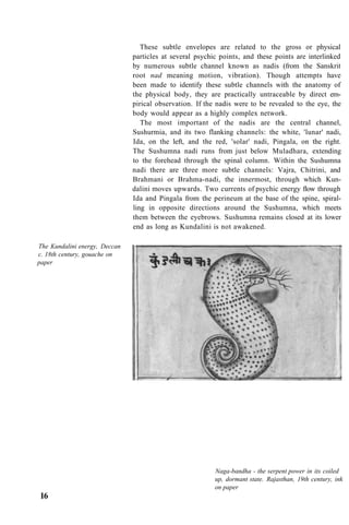 These subtle envelopes are related to the gross or physical
particles at several psychic points, and these points are interlinked
by numerous subtle channel known as nadis (from the Sanskrit
root nad meaning motion, vibration). Though attempts have
been made to identify these subtle channels with the anatomy of
the physical body, they are practically untraceable by direct em-
pirical observation. If the nadis were to be revealed to the eye, the
body would appear as a highly complex network.
The most important of the nadis are the central channel,
Sushurmia, and its two flanking channels: the white, 'lunar' nadi,
Ida, on the left, and the red, 'solar' nadi, Pingala, on the right.
The Sushumna nadi runs from just below Muladhara, extending
to the forehead through the spinal column. Within the Sushumna
nadi there are three more subtle channels: Vajra, Chitrini, and
Brahmani or Brahma-nadi, the innermost, through which Kun-
dalini moves upwards. Two currents of psychic energy flow through
Ida and Pingala from the perineum at the base of the spine, spiral-
ling in opposite directions around the Sushumna, which meets
them between the eyebrows. Sushumna remains closed at its lower
end as long as Kundalini is not awakened.
The Kundalini energy, Deccan
c. 18th century, gouache on
paper
Naga-bandha - the serpent power in its coiled
up, dormant state. Rajasthan, 19th century, ink
on paper
16
 