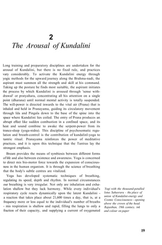 2
The Arousal of Kundalini
Long training and preparatory disciplines are undertaken for the
arousal of Kundalini, but there is no fixed rule, and practices
vary considerably. To activate the Kundalini energy through
yogic methods for the upward journey along the Brahma-nadi, the
aspirant must summon all the strength and skill at his command.
Taking up the posture he finds most suitable, the aspirant initiates
the process by which Kundalini is aroused through 'sense with-
drawal' or pratyahara, concentrating all his attention on a single
point (dharana) until normal mental activity is totally suspended.
The will-power is directed inwards to the vital air (Prana) that is
inhaled and held in Pranayama, guiding its circulatory movement
through Ida and Pingala down to the base of the spine into the
space where Kundalini lies coiled. The entry of Prana produces an
abrupt effect like sudden combustion in a confined space, and its
heat and sound combine to awake the serpent-power from its
trance-sleep (yoga-nidra). This discipline of psychosomatic regu-
lation and breath-control is the contribution of kundalinl-yoga to
tantric ritual. Pranayama reinforces the power of meditative
practices, and it is upon this technique that the Tantras lay the
strongest emphasis.
Bream provides the means of symbiosis between different forms
of life and also between existence and awareness. Yoga is concerned
to direct mis bio-motor force towards the expansion of conscious-
ness in the human organism. It is through the science of breathing
that the body's subtle centres are vitalized.
Yoga has developed systematic techniques of breathing,
regulating its speed, depth and rhythm. In normal circumstances
our breathing is very irregular. Not only are inhalation and exha-
lation shallow but they lack harmony. While every individual's
respiratory cycle reacts dynamically upon the latent Kundalini -
a reaction that takes place about 21,600 times a day, that is, at a
frequency more or less equal to the individual's number of breaths
- mis respiration is shallow and rapid, filling the lungs to only a
fraction of their capacity, and supplying a current of oxygenated
Yogi with the thousand-petalled
lotus Sahasrara - the place of
union of Kundalini-energy and
Cosmic Consciousness - opening
above the crown of the head.
Rajasthan, 19th century, ink
and colour on paper
19
 