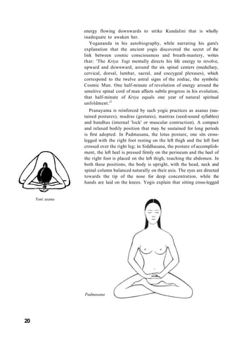 energy flowing downwards to strike Kundalini that is wholly
inadequate to awaken her.
Yogananda in his autobiography, while narrating his guru's
explanation that the ancient yogis discovered the secret of the
link between cosmic consciousness and breath-mastery, writes
that: 'The Kriya Yogi mentally directs his life energy to revolve,
upward and downward, around the six spinal centers (medullary,
cervical, dorsal, lumbar, sacral, and coccygeal plexuses), which
correspond to the twelve astral signs of the zodiac, the symbolic
Cosmic Man. One half-minute of revolution of energy around the
sensitive spinal cord of man affects subtle progress in his evolution;
that half-minute of Kriya equals one year of natural spiritual
unfoldment.'2
Pranayama is reinforced by such yogic practices as asanas (sus-
tained postures), mudras (gestures), mantras (seed-sound syllables)
and bandhas (internal 'lock' or muscular contraction). A compact
and relaxed bodily position that may be sustained for long periods
is first adopted. In Padmasana, the lotus posture, one sits cross-
legged with the right foot resting on the left thigh and the left foot
crossed over the right leg; in Siddhasana, the posture of accomplish-
ment, the left heel is pressed firmly on the perineum and the heel of
the right foot is placed on the left thigh, touching the abdomen. In
both these positions, the body is upright, with the head, neck and
spinal column balanced naturally on their axis. The eyes are directed
towards the tip of the nose for deep concentration, while the
hands are laid on the knees. Yogis explain that sitting cross-legged
Yoni asana
Padmasana
20
 