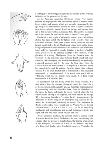 a technique of awakening; it is actually and in itself a state of being
indicative of the presence of divinity.
As the American researcher Bernbaum writes: 'The mantra
bestows no magic power from the outside; rather it releases latent
forces within each person which are normally suppressed by the
ego. Proper use of the mantra enables the adept to control and direct
these forces, primarily toward dissolving the ego and opening him-
self to the universe within and around him. This control is crucial
and is the reason for much of the secrecy around Tantric yoga.'3
Kundalini is the origin of primordial sound, hence Muladhara
chakra has been called 'the birthplace of all sounds'. There are
four states of sound: from gross to most subtle, these are Vaikhari
(sound manifested as form), Madhyama (sound in its subtle form),
Pashyanti (sound in which the view of the universe is undifferentiated
form) and Para (unmanifest sound). Vaikhari is the level of audible
sound produced by the striking together of two surfaces, or the
plucking of a string. Madhyama (from the Sanskrit word for
'medium') is the transition stage between heard sound and inner
vibration. With Pashyanti, the sound is heard only by the spiritually-
awakened aspirant; and by the time the Para stage (from the
Sanskrit word for 'transcendental' or'beyond') is reached, sound
has passed far beyond the audible. Para lies deeper than ordinary
silence; it is an inner decibel that is experienced as the unrealized
root-sound, or sound-potential. It is sound with practically no
vibration, which has an infinite wave-length. It is Para which
corresponds to Kundalini Sakti.
In accordance with the theory of the four states of sound, it is
then shown 'how the fourteen [Sanskrit] vowels [or rather the a
as their common root] gradually emerge from their latent condition
by proceeding, with the Kundalini Sakti, from the Muladhara to
the navel, the heart, and finally the throat [centres] where the first
uttered sound arising is the aspirate, for which reason the Visarga
[h] is interpreted literally as 'creation' [srsti], its counterpart, the
Anusvara or Bindu being in an analogous way declared to rep-
resent the 'withdrawal' [samhara] of speech. The Anusvara [or
Bindu] is also called 'sun' [surya], and the Visarga 'moon' [soma],
and the sounds a, i, u, r, I, e, o, and a, i, u, r, 1, ai, au are respectively
'sunbeams' and 'moonbeams' and as such connected with day and
night and with the nadis called Phigaia and Ida.'4
When Kundalini awakens, the aspirant listens to cosmic sound.
When the Kundalini leaves Muladhara, he hears the chirping of a
cricket; when she crosses to Svadhisthana, the tinkling of an anklet;
in the Manipura, the sound of a bell; at the Anahata, the music
of a flute, and finally, when Kundalini crosses to Visuddha, the
30
 