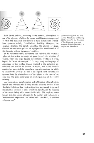 Each of the chakras, according to the Tantras, corresponds to
one of the elements of which the known world is compounded, and
of which the individual constitution is but a simulacrum. Mulad-
hara represents solidity; Svadhisthana, liquidity; Manipura, the
gaseous; Anahata, the aerial; Visuddha, the etheric, or space.
One can see the whole process as a progressive transformation of
the elements, with an increase of volatility.
In the Visuddha centre, beyond the four elements, one reaches a
sphere of abstraction, the centre of space (akasa), the principle of
vacuity. There one steps beyond the empirical world; as it were,
beyond the 'world of concepts'. C.G. Jung, using the language of
archetypes (or the residual images retained in the collective un-
conscious that surface in dreams, in myths, and in the creative
psyche), has suggested the mandala or cone of experience by which
to visualize this journey. He sees it as a spiral climb inwards and
upwards from the circumference of the sphere or the base of the
cone into the point-experience or crest-experience at the centre
of being.
A dynamization, transformation and sublimation of the physical,
mental, and spiritual state is only possible with the arousal of the
Kundalini Sakti and her reorientation from downward to upward
movement as she rises to unite with Siva, resulting in the flooding
of the whole being with indescribable bliss. The aspirant raises
himself from the grosser elements to the subtler, and realizes, in a
transcendental experience, his union with Siva-Sakti, to become
a 'cosmic man'.
Kundalini rising from the root
chakra, Muladhara, and having
fulfilled herself in the flowering
of the Sahasrara, returning
again as the coiled-up energy to
sleep in the root chakra
33
 