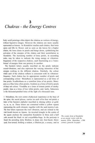 3
Chakras - the Energy Centres
Early scroll paintings often depict the chakras as vortices of energy,
without figurative images. However the chakras are more usually
represented as lotuses. As Kundalini reaches each chakra, that lotus
opens and lifts its flower; and as soon as she leaves for a higher
chakra, the lotus closes its petals and hangs down, symbolizing the
activation of the energies of the chakra and their assimilation to
Kundalini. The increasing number of lotus petals, in ascending
order, may be taken to indicate the rising energy or vibration-
frequencies of the respective chakras, each functioning as a 'trans-
former' of energies from one potency to another.
The Sanskrit letters usually inscribed on the petals indicate
sound-vibrations, and also represent the varying intensities of the
energies working in the different chakras. Similarly, the colour
which each of the chakras reflects is consonant with its vibration-
frequency. Each chakra has its appropriate number of petals and
corresponding colour: Muladhara is represented as a red lotus of
four petals; Svadhisthana as a vermilion lotus of six petals; Mani-
pura as a blue lotus often petals; Anahata as a lotus of twelve petals
of deep red colour: Visuddha as a lotus of sixteen petals of smoky
purple; Ajna as a lotus of two white petals; and, lastly, Sahasrara
is the thousand-petalled lotus of the light of a thousand suns.
1 Muladhara, the root centre of physical experience at the base of
the spine, the sacral plexus, carries on each of its four red petals a
letter of the Sanskrit alphabet inscribed in shining yellow or gold:
va, sa, sa, sa. These letters are contained within a yellow square
representing the earth element, together with the seed mantra Lam.
The four letters represent the root vibration, and are related to the
vital breath known as Apana. An inverted triangle in the centre of
the square encloses the unmanifest Kundalini in three and a half
coils around the black or red svayarhbhu-linga. In the pericarp is
found the presiding deity Brahma in deep red, four-faced, three-
eyed, four-armed, holding a trident, a libation jar, a rosary, and in
The cosmic form of Kundalini
as an energy vortex with the
mantra Hrim. Rajasthan, c.l9th
century, gouache on paper
39
 