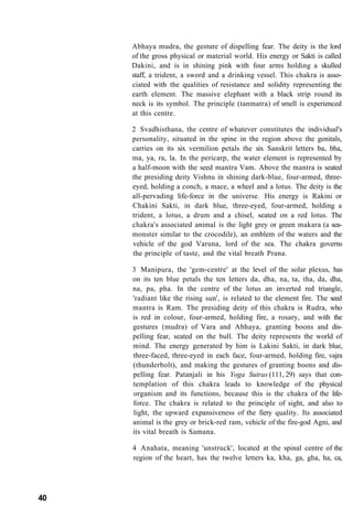 Abhaya mudra, the gesture of dispelling fear. The deity is the lord
of the gross physical or material world. His energy or Sakti is called
Dakini, and is in shining pink with four arms holding a skulled
staff, a trident, a sword and a drinking vessel. This chakra is asso-
ciated with the qualities of resistance and solidity representing the
earth element. The massive elephant with a black strip round its
neck is its symbol. The principle (tanmatra) of smell is experienced
at this centre.
2 Svadhisthana, the centre of whatever constitutes the individual's
personality, situated in the spine in the region above the genitals,
carries on its six vermilion petals the six Sanskrit letters ba, bha,
ma, ya, ra, la. In the pericarp, the water element is represented by
a half-moon with the seed mantra Vam. Above the mantra is seated
the presiding deity Vishnu in shining dark-blue, four-armed, three-
eyed, holding a conch, a mace, a wheel and a lotus. The deity is the
all-pervading life-force in the universe. His energy is Rakini or
Chakini Sakti, in dark blue, three-eyed, four-armed, holding a
trident, a lotus, a drum and a chisel, seated on a red lotus. The
chakra's associated animal is the light grey or green makara (a sea-
monster similar to the crocodile), an emblem of the waters and the
vehicle of the god Varuna, lord of the sea. The chakra governs
the principle of taste, and the vital breath Prana.
3 Manipura, the 'gem-centre' at the level of the solar plexus, has
on its ten blue petals the ten letters da, dha, na, ta, tha, da, dha,
na, pa, pha. In the centre of the lotus an inverted red triangle,
'radiant like the rising sun', is related to the element fire. The seed
mantra is Ram. The presiding deity of this chakra is Rudra, who
is red in colour, four-armed, holding fire, a rosary, and with the
gestures (mudra) of Vara and Abhaya, granting boons and dis-
pelling fear, seated on the bull. The deity represents the world of
mind. The energy generated by him is Lakini Sakti, in dark blue,
three-faced, three-eyed in each face, four-armed, holding fire, vajra
(thunderbolt), and making the gestures of granting boons and dis-
pelling fear. Patanjali in his Yoga Sutras (111, 29) says that con-
templation of this chakra leads to knowledge of the physical
organism and its functions, because this is the chakra of the life-
force. The chakra is related to the principle of sight, and also to
light, the upward expansiveness of the fiery quality. Its associated
animal is the grey or brick-red ram, vehicle of the fire-god Agni, and
its vital breath is Samana.
4 Anahata, meaning 'unstruck', located at the spinal centre of the
region of the heart, has the twelve letters ka, kha, ga, gha, ha, ca,
40
 