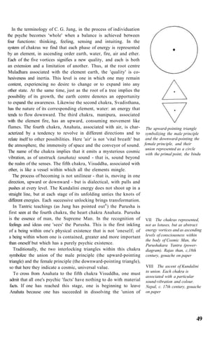 In the terminology of C. G. Jung, in the process of individuation
the psyche becomes 'whole' when a balance is achieved between
four functions: thinking, feeling, sensing and intuiting. In the
system of chakras we find that each phase of energy is represented
by an element, in ascending order earth, water, fire, air and ether.
Each of the five vortices signifies a new quality, and each is both
an extension and a limitation of another. Thus, at the root centre
Muladhara associated with the element earth, the 'quality' is co-
hesiveness and inertia. This level is one in which one may remain
content, experiencing no desire to change or to expand into any
other state. At the same time, just as the root of a tree implies the
possibility of its growth, the earth centre denotes an opportunity
to expand the awareness. Likewise the second chakra, Svadisthana,
has the nature of its corresponding element, water: an energy that
tends to flow downward. The third chakra, manipura, associated
with the element fire, has an upward, consuming movement like
flames. The fourth chakra, Anahata, associated with air, is char-
acterized by a tendency to revolve in different directions and to
relate itself to other possibilities. Here 'air' is not 'vital breath' but
the atmosphere, the immensity of space and the conveyor of sound.
The name of the chakra implies that it emits a mysterious cosmic
vibration, as of unstruck (anahata) sound - that is, sound beyond
the realm of the senses. The fifth chakra, Visuddha, associated with
ether, is like a vessel within which all the elements mingle.
The process of becoming is not unilinear - that is, moving in one
direction, upward or downward - but is dialectical, with pulls and
pushes at every level. The Kundalini energy does not shoot up in a
straight line, but at each stage of its unfolding unties the knots of
different energies. Each successive unlocking brings transformation.
In Tantric teachings (as Jung has pointed out6
) the Purusha is
first seen at the fourth chakra, the heart chakra Anahata. Purusha
is the essence of man, the Supreme Man. In the recognition of
feelings and ideas one 'sees' the Purusha. This is the first inkling
of a being within one's physical existence that is not 'oneself; of
a being within whom one is contained, greater and more important
than oneself but which has a purely psychic existence.
Traditionally, the two interlocking triangles within this chakra
symbolize the union of the male principle (the upward-pointing
triangle) and the female principle (the downward-pointing triangle),
so that here they indicate a cosmic, universal value.
To cross from Anahata to the fifth chakra Visuddha, one must
admit that all one's psychic 'facts' have nothing to do with material
facts. If one has reached this stage, one is beginning to leave
Anahata because one has succeeded in dissolving the 'union of
The upward-pointing triangle
symbolizing the male principle
and the downward-pointing the
female principle, and their
union represented as a circle
with the primal point, the bindu
VII The chakras represented,
not as lotuses, but as abstract
energy vortices and as ascending
levels of consciousness within
the body of Cosmic Man, the
Purushakara Yantra (power-
diagram). Rajas than, c,18th
century, gouache on paper
VIII The ascent of Kundalini
to union. Each chakra is
associated with a particular
sound-vibration and colour.
Nepal, c. 17th century, gouache
on paper
49
 