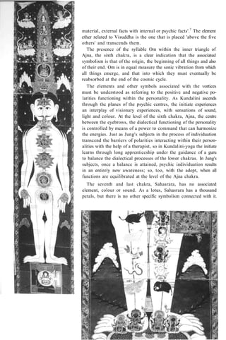 material, external facts with internal or psychic facts'.7
The element
ether related to Visuddha is the one that is placed 'above the five
others' and transcends them.
The presence of the syllable Om within the inner triangle of
Ajna, the sixth chakra, is a clear indication that the associated
symbolism is that of the origin, the beginning of all things and also
of their end. Om is in equal measure the sonic vibration from which
all things emerge, and that into which they must eventually be
reabsorbed at the end of the cosmic cycle.
The elements and other symbols associated with the vortices
must be understood as referring to the positive and negative po-
larities functioning within the personality. As Kundalini ascends
through the planes of the psychic centres, the initiate experiences
an interplay of visionary experiences, with sensations of sound,
light and colour. At the level of the sixth chakra, Ajna, the centre
between the eyebrows, the dialectical functioning of the personality
is controlled by means of a power to command that can harmonize
the energies. Just as Jung's subjects in the process of individuation
transcend the barriers of polarities interacting within their person-
alities with the help of a therapist, so in Kundalini-yoga the initiate
learns through long apprenticeship under the guidance of a guru
to balance the dialectical processes of the lower chakras. In Jung's
subjects, once a balance is attained, psychic individuation results
in an entirely new awareness; so, too, with the adept, when all
functions are equilibrated at the level of the Ajna chakra.
The seventh and last chakra, Sahasrara, has no associated
element, colour or sound. As a lotus, Sahasrara has a thousand
petals, but there is no other specific symbolism connected with it.
 
