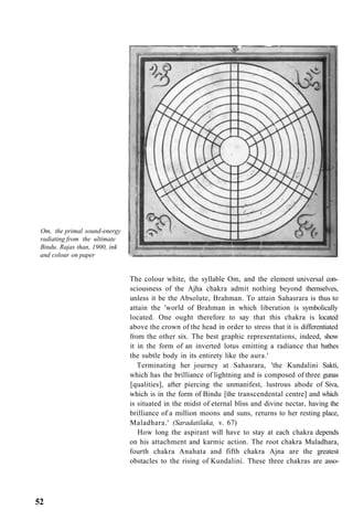 Om, the primal sound-energy
radiating from the ultimate
Bindu. Rajas than, 1900, ink
and colour on paper
The colour white, the syllable Om, and the element universal con-
sciousness of the Ajha chakra admit nothing beyond themselves,
unless it be the Absolute, Brahman. To attain Sahasrara is thus to
attain the 'world of Brahman in which liberation is symbolically
located. One ought therefore to say that this chakra is located
above the crown of the head in order to stress that it is differentiated
from the other six. The best graphic representations, indeed, show
it in the form of an inverted lotus emitting a radiance that bathes
the subtle body in its entirety like the aura.'
Terminating her journey at Sahasrara, 'the Kundalini Sakti,
which has the brilliance of lightning and is composed of three gunas
[qualities], after piercing the unmanifest, lustrous abode of Siva,
which is in the form of Bindu [the transcendental centre] and which
is situated in the midst of eternal bliss and divine nectar, having the
brilliance of a million moons and suns, returns to her resting place,
Maladhara.' (Saradatilaka, v. 67)
How long the aspirant will have to stay at each chakra depends
on his attachment and karmic action. The root chakra Muladhara,
fourth chakra Anahata and fifth chakra Ajna are the greatest
obstacles to the rising of Kundalini. These three chakras are asso-
52
 