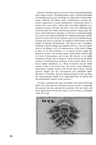 Haridas Chaudhuri gives an account of the integrated functioning
of the energy centres:' Muladhara plays a part in integral knowledge
of strengthening the yogi's self-image as a child of the evolving earth-
energy. Whereas the libido centre, Svadhisthana, prevents pre-
mature suppression or ascetic annihilation of instinctual drives. It
reveals their raison d'etre, allows their reasonable fulfilment in an
organized scheme of living, and then in due time effectuates their
transformation into subtle and luminous psychic energy (ojas). The
power centre (Manipura) also plays a vital role in integral knowledge
as a source of unsuspected abilities for establishing the glory of truth
and love in the world. In the Anahata centre love transforms the joy
of being into the joy of giving, the delight of self-existence into the
delight of sharing self-expression. The throat centre (Visuddha),
illumined with knowledge and inspired with love, uses the spoken
word as an effective tool of communication of the truth of things
as they are in their suchness, i.e. in respect of their unique and
distinctive feature. The wisdom centre (Ajna) shines with the light
of Cosmic Consciousness and reveals the universe in its unified
wholeness of being. But in doing so it does not blot out the infinite
richness of multicoloured variations on the cosmic theme. It em-
braces infinite multiplicity in a flash of intuition and the infinite
stream of time in an eternal now. The crown centre (Sahasrara),
functioning in perfect unison with all the lower centres, provides
glorious insight into the non-temporal and indefinable depth-
dimension of existence. But the integral perspective does not allow
this transcendental insight to be fragmented from the holistic and
the differentiated aspects of the universe.'9
In tantric symbolism the state of samadhi is the union of Siva and
Sakti. If it is true that this total union 'knows no end', it means that
the aspirant who has achieved this condition 'will not return', will
never again return from his free state as a jivan-mukta, as 'liberated
while yet living'.
56
 