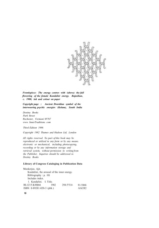 Frontispiece: The energy centres with (above) the full
flowering of the female Kundalini energy. Rajasthan,
c. 1900, ink and colour on paper
Copyright page : Ancient Dravidian symbol of the
interweaving psychic energies (Kolam), South India
Destiny Books
Park Street
Rochester, Vermont 05767
www. InnerTraditions. com
Third Edition 1986
Copyright 1982 Thames and Hudson Ltd, London
All rights reserved. No part of this book may be
reproduced or utilized in any form or by any means,
electronic or mechanical, including photocopying,
recording or by any information storage and
retrieval system, without permission in writing from
the Publisher. Inquiries should be addressed to
Destiny Books.
Library of Congress Cataloging in Publication Data
Mookerjee, Ajit.
Kundalini, the arousal of the inner energy.
Bibliography : p. 101
Includes index.
1. Kundalini. I. Title.
BL1215.K8M66 1982 294.5'514
ISBN 0-89281-020-3 (pbk.)
81-5466
AACR2
10
 