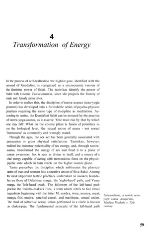 4
Transformation of Energy
In the process of self-realization the highest goal, identified with the
arousal of Kundalini, is recognized as a microcosmic version of
the feminine power of Sakti. The tantrikas identify the power of
Sakti with Cosmic Consciousness, since she projects the biunity of
male and female principles.
In order to realize this, the discipline of tantra-asanas (sexo-yogic
postures) has developed into a formidable series of psycho-physical
practices requiring the same type of discipline as meditation. Ac-
cording to tantra, the Kundalini Sakti can be aroused by the practice
of tantra-yoga-asanas, as it asserts: 'One must rise by that by which
one may fall.' What on the cosmic plane is fusion of polarities is,
on the biological level, the sexual union of asana - not sexual
'intercourse' as commonly and wrongly stated.
Through the ages, the sex act has been generally associated with
procreation or gross physical satisfaction. Tantrikas, however,
realized the immense potentiality of sex energy, and, through tantra-
asanas, transformed the energy of sex and freed it to a plane of
cosmic awareness. Sex is seen as divine in itself, and a source of a
vital energy capable of acting with tremendous force on the physio-
psychic state which in turn reacts on the higher cosmic plane.
Tantra prescribes the discipline which sublimates the physical
union of man and woman into a creative union of Siva-Sakti. Among
the most important tantric practices undertaken to awaken Kunda-
lini are those of Dakshina marga, the 'right-hand' path, and Vama
marga, the 'left-hand' path. The followers of the left-hand path
practise the Pancha-makara rites, a term which refers to five ritual
ingredients beginning with the letter M: madya, wine, mamsa, meat,
matsya, fish, mudra, parched cereal, and maithuna, sexual union.
The ritual of collective sexual union performed in a circle is known
as chakra-puja. The fundamental principle of the left-hand path
Lata-sadhana, a tantric sexo-
yogic asana. Khajuraho,
Madhya Pradesh, c. 12th
century
59
 