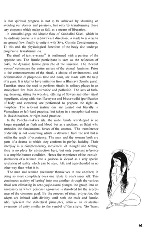 is that spiritual progress is not to be achieved by shunning or
avoiding our desires and passions, but only by transforming those
very elements which make us fall, as a means of liberation.
In kundalini-yoga the kinetic flow of Kundalini Sakti, which in
the ordinary course is in a downward direction, is made to reverse to
an upward flow, finally to unite it with Siva, Cosmic Consciousness.
To this end, the physiological functions of the body also undergo
progressive transformation.
The ritual of tantra-asana10
is performed with a partner of the
opposite sex. The female participant is seen as the reflection of
Sakti, the dynamic female principle of the universe. The 'devout
woman' epitomizes the entire nature of the eternal feminine. Prior
to the commencement of the ritual, a choice of environment, and
determination of propitious time and hour, are made with the help
of a guru. It is ideal to have initiation from a Bhairavi (female guru).
Tantrikas stress the need to perform rituals in solitary places in an
atmosphere free from disturbance and pollution. The acts of bath-
ing, dressing, sitting for worship, offering of flowers and other ritual
ingredients, along with rites like nyasa and bhuta-sudhi (purification
of body and elements) are performed to prepare the right at-
mosphere. The relevant instructions are carried out literally in
Vamachara or left-hand practice, but taken in a metaphorical sense
in Dakshinachara or right-hand practice.
In the Pancha-makara rite, the nude female worshipped is no
longer regarded as flesh and blood but as a goddess, as Sakti who
embodies the fundamental forces of the cosmos. 'The transference
of divinity is not something which is detached from the real but is
within the reach of experience. The man and the woman both are
parts of a drama to which they conform in perfect lucidity. Their
interplay is a complementary movement of thought and feeling;
there is no place for abstraction here, but only constant reference
to a tangible human condition. Hence the experience of the transub-
stantiation of a woman into a goddess is viewed as a very special
revelation of reality which can be seen, felt, and apprehended in no
other way than what it is.
'The man and woman encounter themselves in one another; in
doing so more completely does one relate to one's inner self. This
continuous activity of 'seeing' into one another through the various
ritual acts climaxing in sexo-yogic-asana plunges the group into an
anonymity in which personal ego-sense is dissolved for the accept-
ance of the common goal. By the process of ritual projection, the
adepts are imbued with divinity until both the male and female,
who represent the dialectical principles, achieve an existential
awareness of unity similar to the symbol of the circle: "So 'ham:
61
 