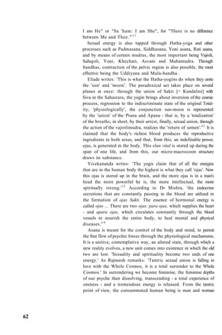 I am He" or "Sa 'ham: I am She", for "There is no difference
between Me and Thee."'11
Sexual energy is also tapped through Hatha-yoga and other
processes such as Padmasana, Siddhasana, Yoni asana, Rati asana,
and by means of certain mudras, the most important being Vajroli,
Sahajoli, Yoni, Khechari, Asvani and Mahamudra. Through
bandhas, contraction of the pelvic region is also possible, the most
effective being the Uddiyana and Mula-bandha.
Eliade writes: 'This is what the Hatha-yogins do when they unite
the 'sun' and 'moon'. The paradoxical act takes place on several
planes at once: through the union of Sakti [= Kundalini] with
Siva in the Sahasrara, the yogin brings about inversion of the cosmic
process, regression to the indiscriminate state of the original Total-
ity; 'physiologically', the conjunction sun-moon is represented
by the 'union' of the Prana and Apana - that is, by a 'totalization'
of the breaths; in short, by their arrest; finally, sexual union, through
the action of the vajrolimudra, realizes the 'return of semen'.'12
It is
claimed that the body's richest blood produces the reproductive
ingredients in both sexes, and that, from this, an indefinable power,
ojas, is generated in the body. This elan vital is stored up during the
span of one life, and from this, our micro-macrocosm structure
draws its substance.
Vivekananda writes: 'The yogis claim that of all the energies
that are in the human body the highest is what they call 'ojas'. Now
this ojas is stored up in the brain, and the more ojas is in a man's
head the more powerful he is, the more intellectual, the more
spiritually strong.'13
According to Dr Mishra, 'the endocrine
secretions that are constantly passing in the blood are utilized in
the formation of ojas Sakti. The essence of hormonal energy is
called ojas ... There are two ojas: para ojas, which supplies the heart
- and apara ojas, which circulates constantly through the blood
vessels to nourish the entire body, to heal mental and physical
diseases.'14
Asana is meant for the control of the body and mind, to permit
the free flow of psychic forces through the physiological mechanisms.
It is a unitive, contemplative way, an altered state, through which a
new reality evolves, a new unit comes into existence in which the old
two are lost. 'Sexuality and spirituality become two ends of one
energy.' As Rajneesh remarks: 'Tantric sexual union is falling in
love with the Whole Cosmos, it is a total surrender to the Whole
Cosmos.' In surrendering we become feminine, the feminine depths
of our psyche then dissolving, transcending - a total experience of
oneness - and a tremendous energy is released. From the tantric
point of view, the consummated human being is man and woman
62
 