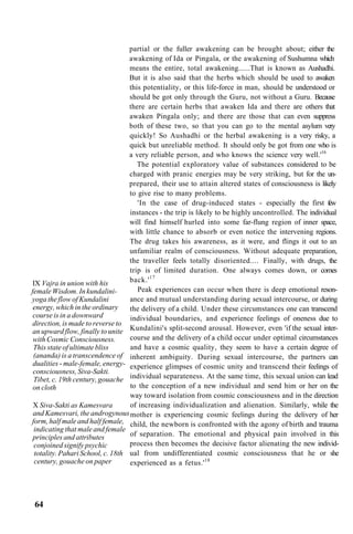 partial or the fuller awakening can be brought about; either the
awakening of Ida or Pingala, or the awakening of Sushumna which
means the entire, total awakening......That is known as Aushadhi.
But it is also said that the herbs which should be used to awaken
this potentiality, or this life-force in man, should be understood or
should be got only through the Guru, not without a Guru. Because
there are certain herbs that awaken Ida and there are others that
awaken Pingala only; and there are those that can even suppress
both of these two, so that you can go to the mental asylum very
quickly! So Aushadhi or the herbal awakening is a very risky, a
quick but unreliable method. It should only be got from one who is
a very reliable person, and who knows the science very well.'16
The potential exploratory value of substances considered to be
charged with pranic energies may be very striking, but for the un-
prepared, their use to attain altered states of consciousness is likely
to give rise to many problems.
'In the case of drug-induced states - especially the first few
instances - the trip is likely to be highly uncontrolled. The individual
will find himself hurled into some far-flung region of inner space,
with little chance to absorb or even notice the intervening regions.
The drug takes his awareness, as it were, and flings it out to an
unfamiliar realm of consciousness. Without adequate preparation,
the traveller feels totally disoriented.... Finally, with drugs, the
trip is of limited duration. One always comes down, or comes
back.'17
Peak experiences can occur when there is deep emotional reson-
ance and mutual understanding during sexual intercourse, or during
the delivery of a child. Under these circumstances one can transcend
individual boundaries, and experience feelings of oneness due to
Kundalini's split-second arousal. However, even 'if the sexual inter-
course and the delivery of a child occur under optimal circumstances
and have a cosmic quality, they seem to have a certain degree of
inherent ambiguity. During sexual intercourse, the partners can
experience glimpses of cosmic unity and transcend their feelings of
individual separateness. At the same time, this sexual union can lead
to the conception of a new individual and send him or her on the
way toward isolation from cosmic consciousness and in the direction
of increasing individualization and alienation. Similarly, while the
mother is experiencing cosmic feelings during the delivery of her
child, the newborn is confronted with the agony of birth and trauma
of separation. The emotional and physical pain involved in this
process then becomes the decisive factor alienating the new individ-
ual from undifferentiated cosmic consciousness that he or she
experienced as a fetus.'18
IX Vajra in union with his
female Wisdom. In kundalini-
yoga the flow of Kundalini
energy, which in the ordinary
course is in a downward
direction, is made to reverse to
an upward flow, finally to unite
with Cosmic Consciousness.
This state of ultimate bliss
(ananda) is a transcendence of
dualities - male-female, energy-
consciousness, Siva-Sakti.
Tibet, c. 19th century, gouache
on cloth
X Siva-Sakti as Kamesvara
and Kamesvari, the androgynous
form, half male and half female,
indicating that male and female
principles and attributes
conjoined signify psychic
totality. Pahari School, c. 18th
century, gouache on paper
64
 