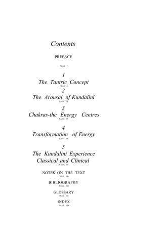 Contents
PREFACE
PAGE 7
1
The Tantric Concept
PAGE 9
2
The Arousal of Kundalini
PAGE 19
3
Chakras-the Energy Centres
PAGE 39
4
Transformation of Energy
PAGE 59
5
The Kundalini Experience
Classical and Clinical
PAGE 71
NOTES ON THE TEXT
PAGE 100
BIBLIOGRAPHY
PAGE 101
GLOSSARY
PAGE 103
INDEX
PAGE 109
 