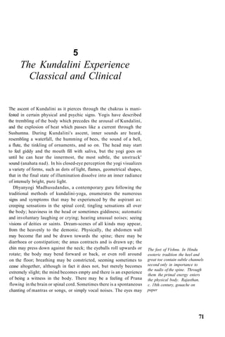 5
The Kundalini Experience
Classical and Clinical
The ascent of Kundalini as it pierces through the chakras is mani-
fested in certain physical and psychic signs. Yogis have described
the trembling of the body which precedes the arousal of Kundalini,
and the explosion of heat which passes like a current through the
Sushumna. During Kundalini's ascent, inner sounds are heard,
resembling a waterfall, the humming of bees, the sound of a bell,
a flute, the tinkling of ornaments, and so on. The head may start
to feel giddy and the mouth fill with saliva, but the yogi goes on
until he can hear the innermost, the most subtle, the unstruck'
sound (anahata nad). In his closed-eye perception the yogi visualizes
a variety of forms, such as dots of light, flames, geometrical shapes,
that in the final state of illumination dissolve into an inner radiance
of intensely bright, pure light.
Dhyanyogi Madhusudandas, a contemporary guru following the
traditional methods of kundalini-yoga, enumerates the numerous
signs and symptoms that may be experienced by the aspirant as:
creeping sensations in the spinal cord; tingling sensations all over
the body; heaviness in the head or sometimes giddiness; automatic
and involuntary laughing or crying; hearing unusual noises; seeing
visions of deities or saints. Dream-scenes of all kinds may appear,
from the heavenly to the demonic. Physically, the abdomen wall
may become flat and be drawn towards the spine; there may be
diarrhoea or constipation; the anus contracts and is drawn up; the
chin may press down against the neck; the eyeballs roll upwards or
rotate; the body may bend forward or back, or even roll around
on the floor; breathing may be constricted, seeming sometimes to
cease altogether, although in fact it does not, but merely becomes
extremely slight; the mind becomes empty and there is an experience
of being a witness in the body. There may be a feeling of Prana
flowing in the brain or spinal cord. Sometimes there is a spontaneous
chanting of mantras or songs, or simply vocal noises. The eyes may
The feet of Vishnu. In Hindu
esoteric tradition the heel and
great toe contain subtle channels
second only in importance to
the nadis of the spine. Through
them the primal energy enters
the physical body. Rajasthan,
c. 18th century, gouache on
paper
71
 